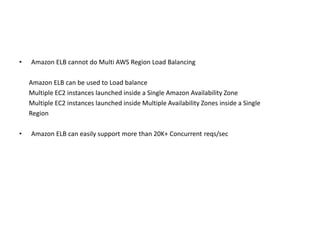 • Amazon ELB cannot do Multi AWS Region Load Balancing
Amazon ELB can be used to Load balance
Multiple EC2 instances launched inside a Single Amazon Availability Zone
Multiple EC2 instances launched inside Multiple Availability Zones inside a Single
Region
• Amazon ELB can easily support more than 20K+ Concurrent reqs/sec
 