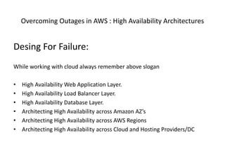 Overcoming Outages in AWS : High Availability Architectures
Desing For Failure:
While working with cloud always remember above slogan
• High Availability Web Application Layer.
• High Availability Load Balancer Layer.
• High Availability Database Layer.
• Architecting High Availability across Amazon AZ’s
• Architecting High Availability across AWS Regions
• Architecting High Availability across Cloud and Hosting Providers/DC
 