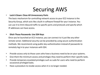 Securing AWS
• Lock it Down: Close All Unnecessary Ports
The basic mechanism for controlling network access to your EC2 instance is the
Security Group, which acts like a built-in software firewall for your instance. You
can use it to limit inbound traffic to specific ports and protocols and specify which
IP addresses can have access.
• Ditch Those Passwords: Use SSH Keys
Once you've launched an EC2 instance, you can connect to it just like any other
remote server. Additional security can be provided by using secure authentication
methods. We recommend using public-key authentication instead of passwords to
remotely log in to your instances with SSH.
• Provide access only to those users who have a business need to be on your systems.
• Give them the minimum access and privileges they need to perform their specific tasks.
• Provide temporary escalated privileges such as sudo for users who need to perform
occasional privileged tasks.
• Have a procedure to revoke access when it is no longer needed.
 