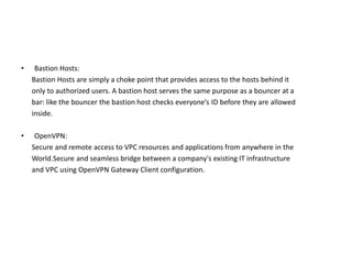 • Bastion Hosts:
Bastion Hosts are simply a choke point that provides access to the hosts behind it
only to authorized users. A bastion host serves the same purpose as a bouncer at a
bar: like the bouncer the bastion host checks everyone’s ID before they are allowed
inside.
• OpenVPN:
Secure and remote access to VPC resources and applications from anywhere in the
World.Secure and seamless bridge between a company's existing IT infrastructure
and VPC using OpenVPN Gateway Client configuration.
 