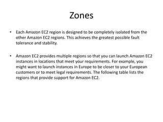 Zones
• Each Amazon EC2 region is designed to be completely isolated from the
other Amazon EC2 regions. This achieves the greatest possible fault
tolerance and stability.
• Amazon EC2 provides multiple regions so that you can launch Amazon EC2
instances in locations that meet your requirements. For example, you
might want to launch instances in Europe to be closer to your European
customers or to meet legal requirements. The following table lists the
regions that provide support for Amazon EC2.
 