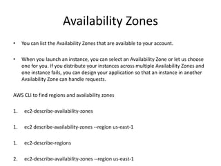 Availability Zones
• You can list the Availability Zones that are available to your account.
• When you launch an instance, you can select an Availability Zone or let us choose
one for you. If you distribute your instances across multiple Availability Zones and
one instance fails, you can design your application so that an instance in another
Availability Zone can handle requests.
AWS CLI to find regions and availability zones
1. ec2-describe-availability-zones
1. ec2 describe-availability-zones --region us-east-1
1. ec2-describe-regions
2. ec2-describe-availability-zones --region us-east-1
 