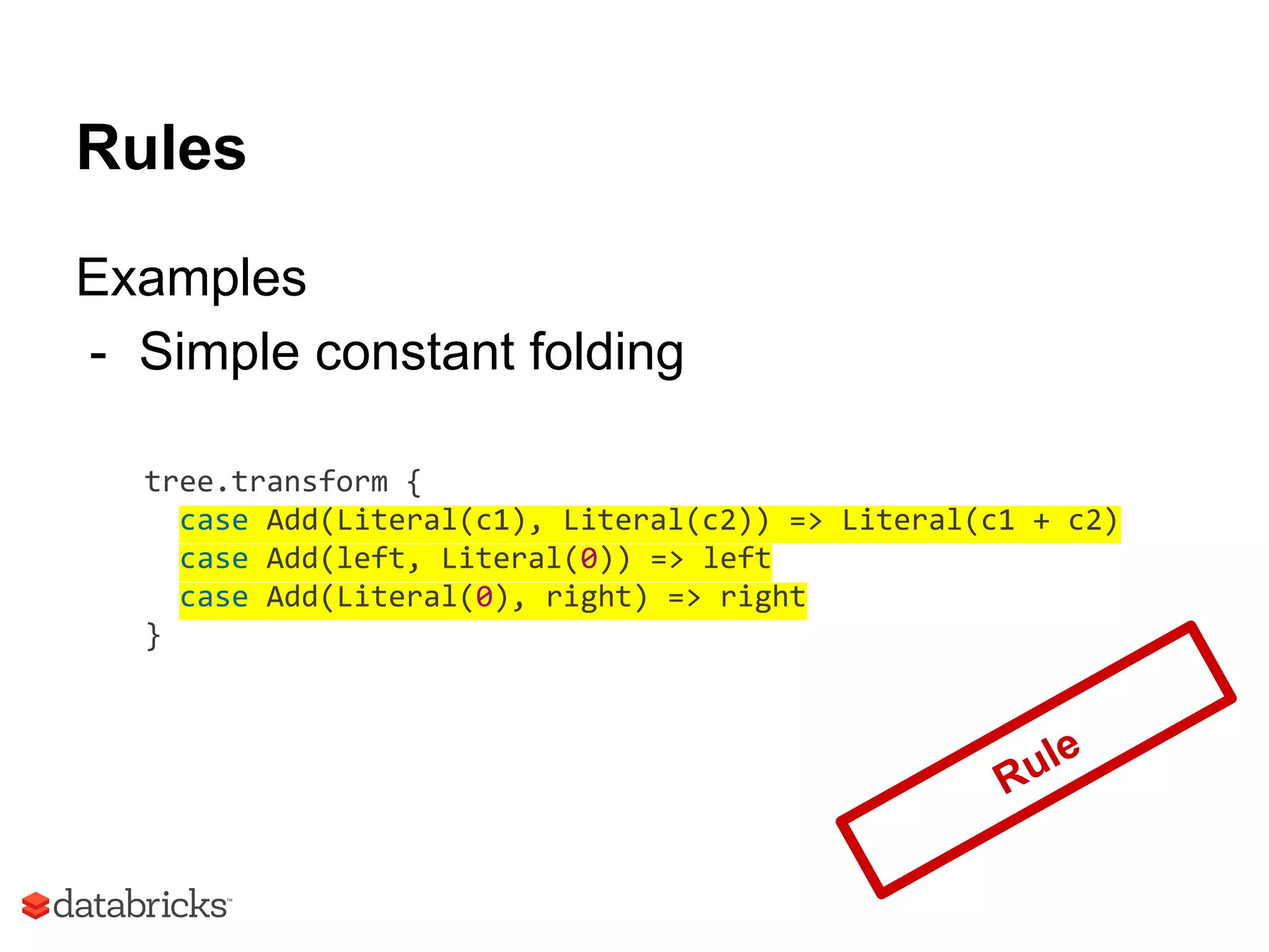 Rules
Examples
- Simple constant folding
tree.transform {
case Add(Literal(c1), Literal(c2)) => Literal(c1 + c2)
case Add(left, Literal(0)) => left
case Add(Literal(0), right) => right
}
Rule
 