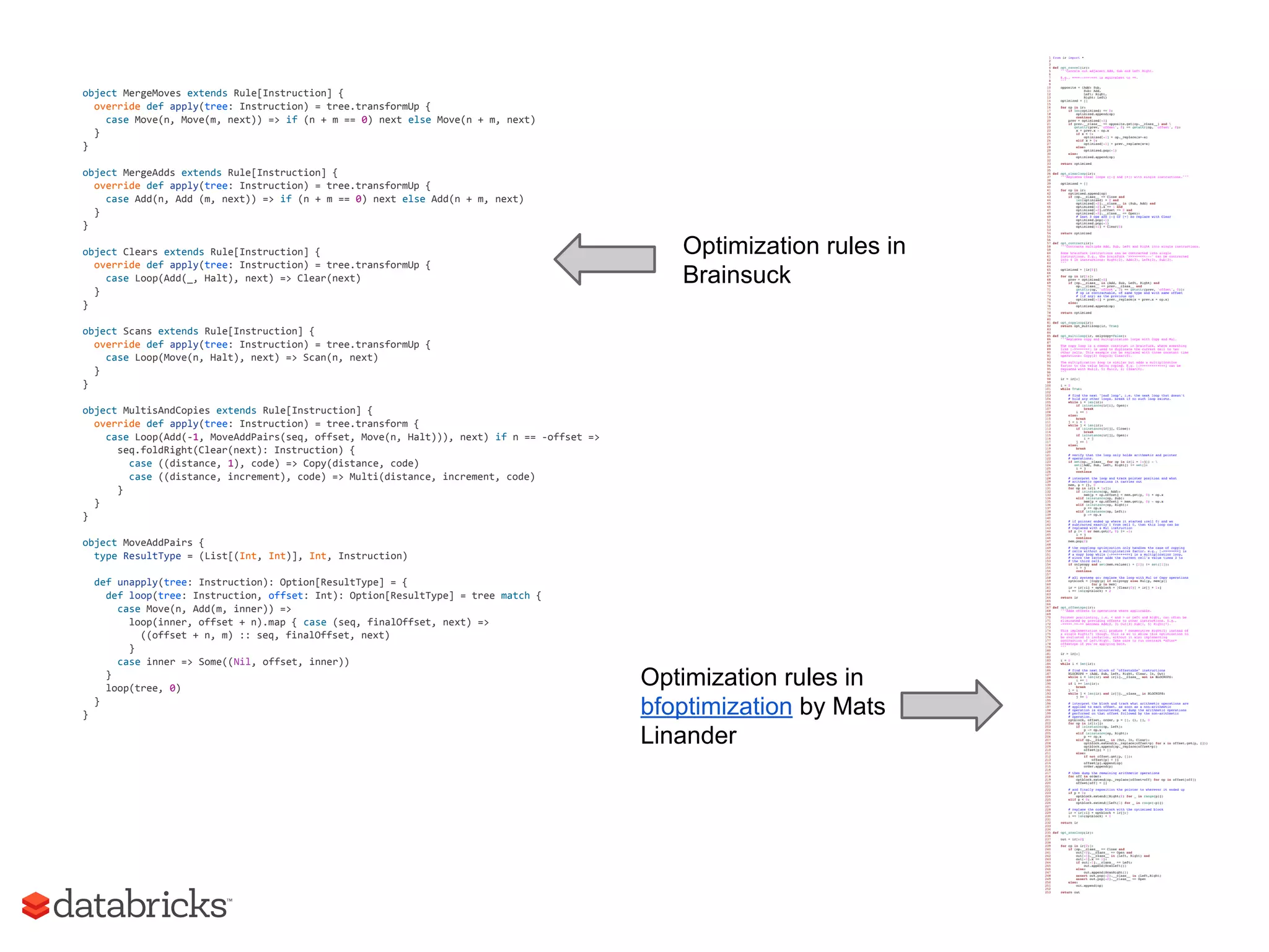 object MergeMoves extends Rule[Instruction] {
override def apply(tree: Instruction) = tree.transformUp {
case Move(n, Move(m, next)) => if (n + m == 0) next else Move(n + m, next)
}
}
object MergeAdds extends Rule[Instruction] {
override def apply(tree: Instruction) = tree.transformUp {
case Add(n, Add (m, next)) => if (n + m == 0) next else Add(n + m, next)
}
}
object Clears extends Rule[Instruction] {
override def apply(tree: Instruction) = tree.transformUp {
case Loop(Add(_, Halt), next) => Clear(next)
}
}
object Scans extends Rule[Instruction] {
override def apply(tree: Instruction) = tree.transformUp {
case Loop(Move(n, Halt), next) => Scan(n, next)
}
}
object MultisAndCopies extends Rule[Instruction] {
override def apply(tree: Instruction) = tree.transform {
case Loop(Add(-1, MoveAddPairs(seq, offset, Move(n, Halt))), next) if n == -offset =>
seq.foldRight(Clear(next): Instruction) {
case ((distance, 1), code) => Copy(distance, code)
case ((distance, increment), code) => Multi(distance, increment, code)
}
}
}
object MoveAddPairs {
type ResultType = (List[(Int, Int)], Int, Instruction)
def unapply(tree: Instruction): Option[ResultType] = {
def loop(tree: Instruction, offset: Int): Option[ResultType] = tree match {
case Move(n, Add(m, inner)) =>
loop(inner, offset + n).map { case (seq, finalOffset, next) =>
((offset + n, m) :: seq, finalOffset, next)
}
case inner => Some((Nil, offset, inner))
}
loop(tree, 0)
}
}
Optimization rules in
Brainsuck
Optimization rules in
bfoptimization by Mats
Linander
 
