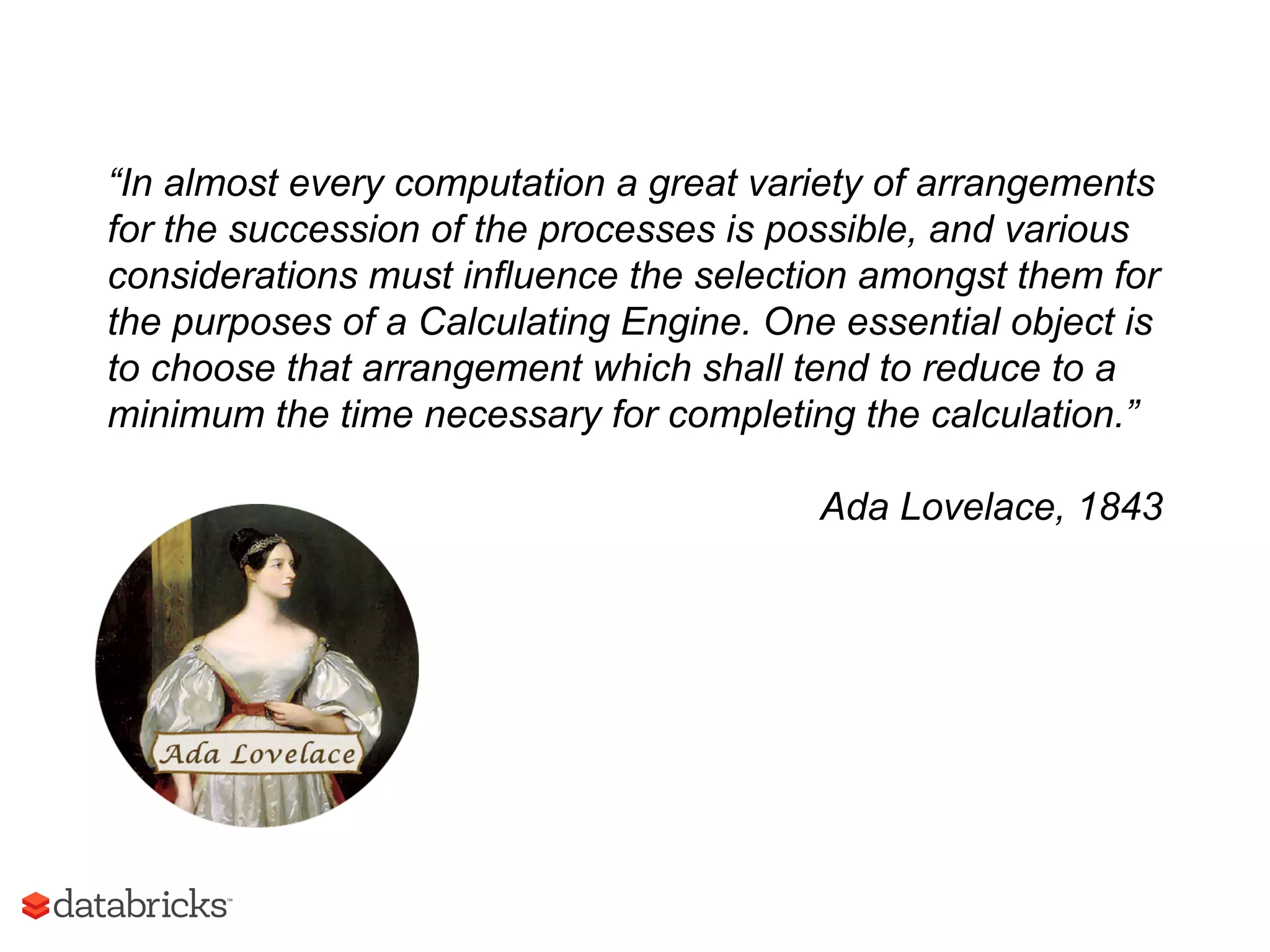 “In almost every computation a great variety of arrangements
for the succession of the processes is possible, and various
considerations must influence the selection amongst them for
the purposes of a Calculating Engine. One essential object is
to choose that arrangement which shall tend to reduce to a
minimum the time necessary for completing the calculation.”
Ada Lovelace, 1843
 