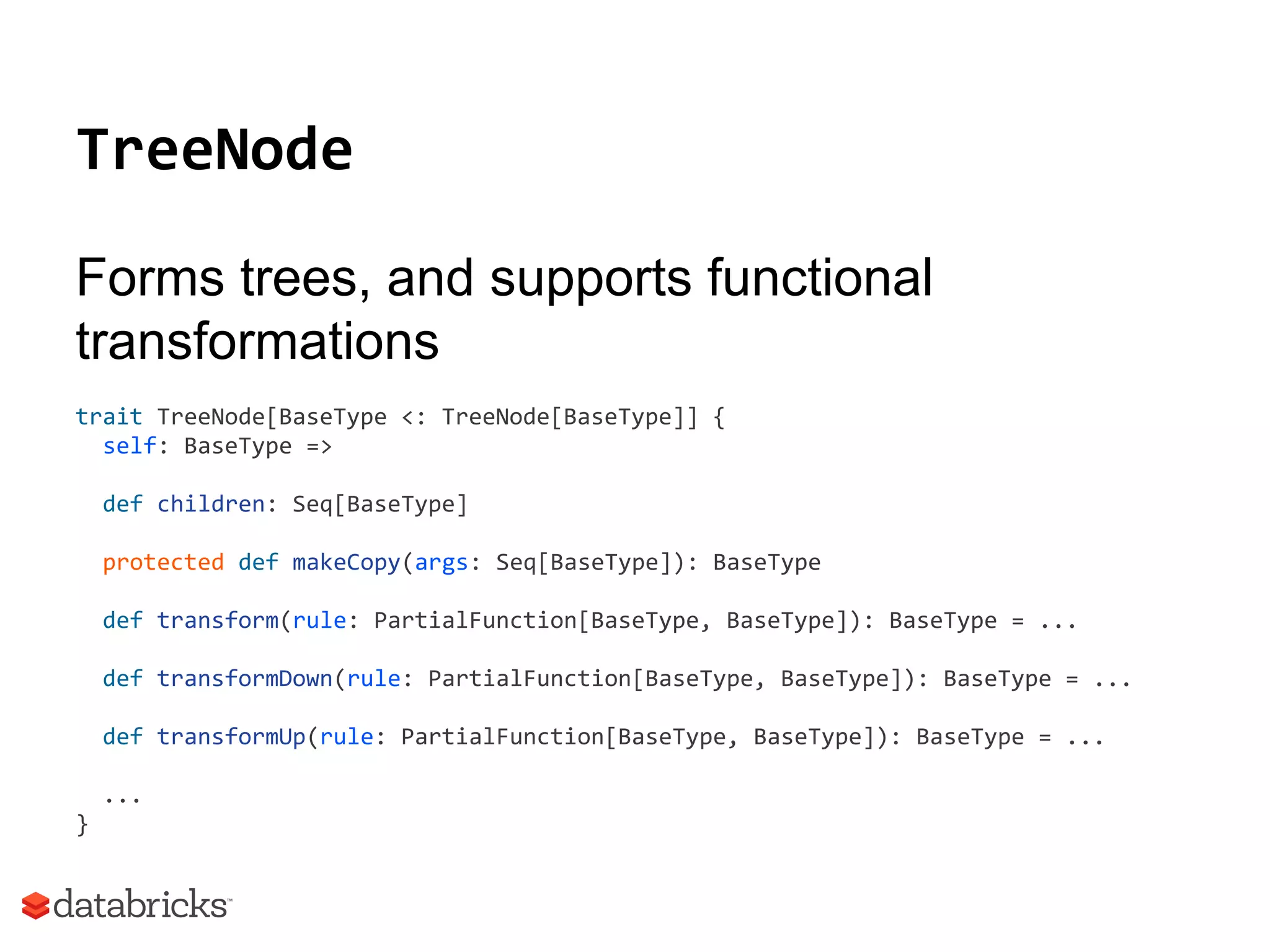 TreeNode
Forms trees, and supports functional
transformations
trait TreeNode[BaseType <: TreeNode[BaseType]] {
self: BaseType =>
def children: Seq[BaseType]
protected def makeCopy(args: Seq[BaseType]): BaseType
def transform(rule: PartialFunction[BaseType, BaseType]): BaseType = ...
def transformDown(rule: PartialFunction[BaseType, BaseType]): BaseType = ...
def transformUp(rule: PartialFunction[BaseType, BaseType]): BaseType = ...
...
}
 