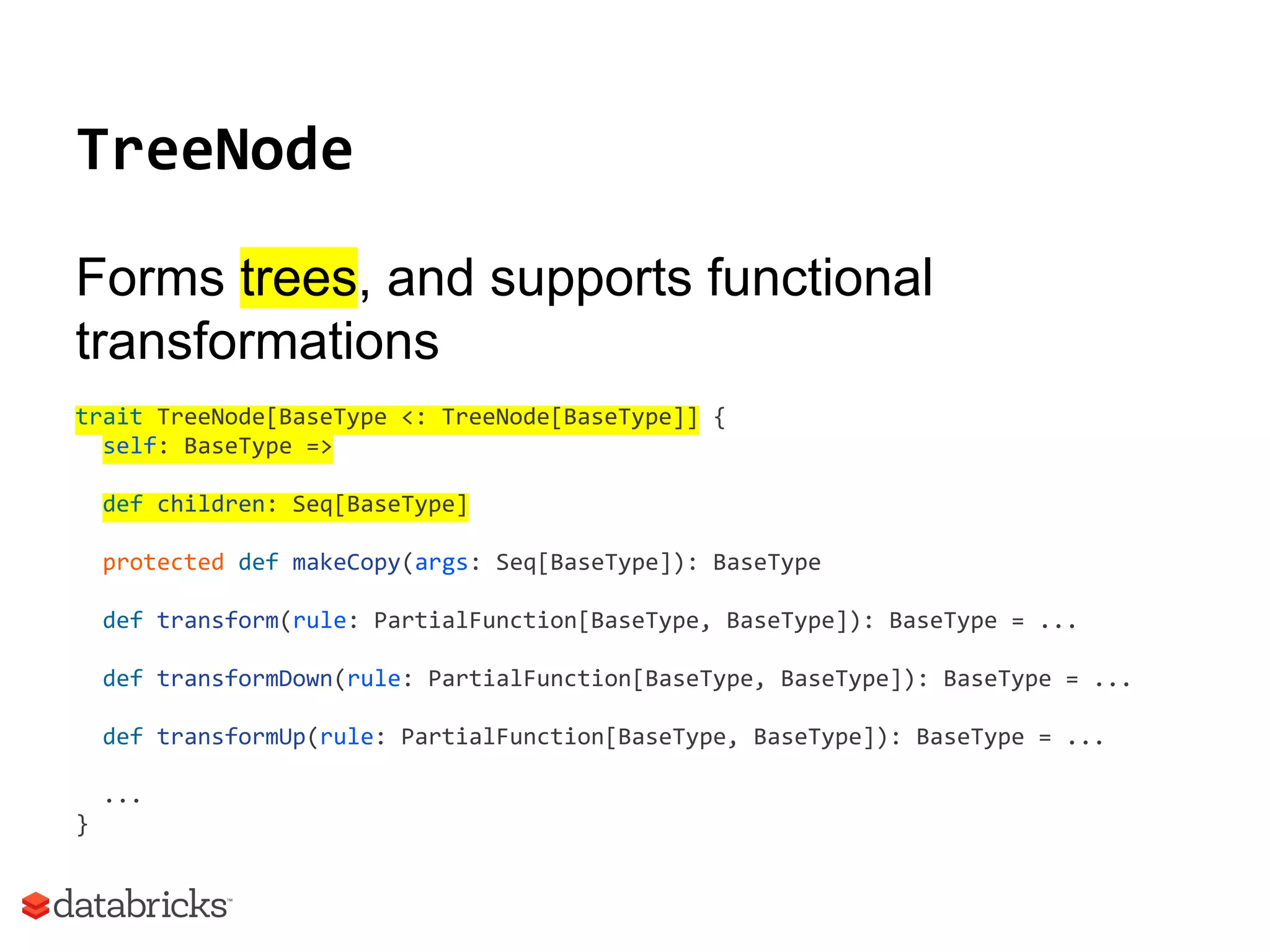 TreeNode
Forms trees, and supports functional
transformations
trait TreeNode[BaseType <: TreeNode[BaseType]] {
self: BaseType =>
def children: Seq[BaseType]
protected def makeCopy(args: Seq[BaseType]): BaseType
def transform(rule: PartialFunction[BaseType, BaseType]): BaseType = ...
def transformDown(rule: PartialFunction[BaseType, BaseType]): BaseType = ...
def transformUp(rule: PartialFunction[BaseType, BaseType]): BaseType = ...
...
}
 