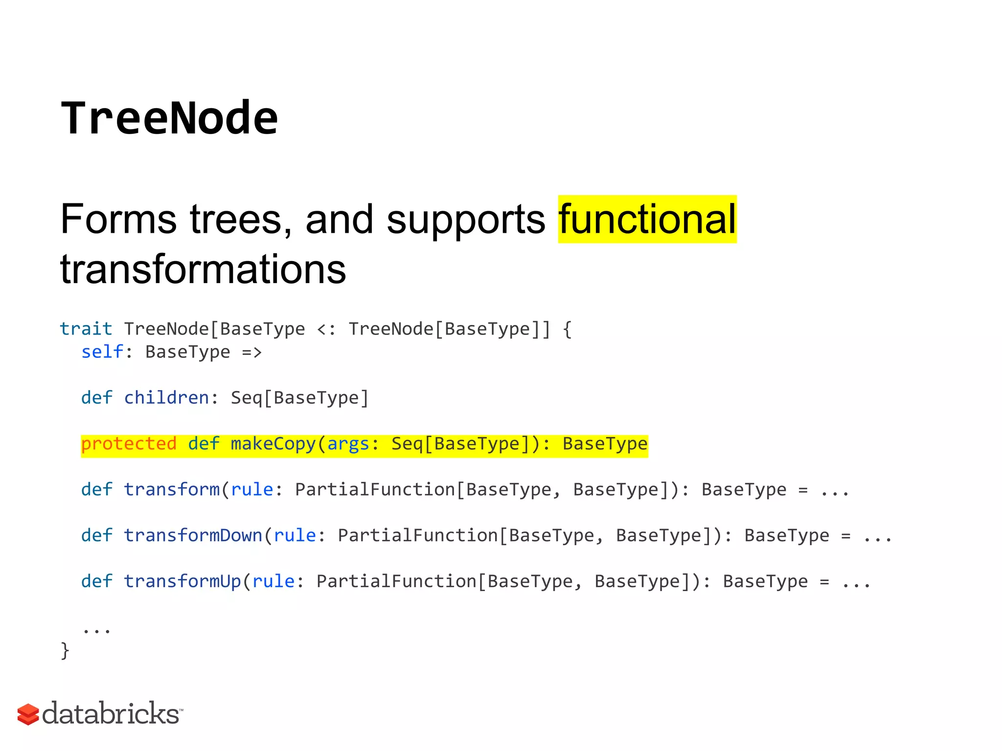 TreeNode
Forms trees, and supports functional
transformations
trait TreeNode[BaseType <: TreeNode[BaseType]] {
self: BaseType =>
def children: Seq[BaseType]
protected def makeCopy(args: Seq[BaseType]): BaseType
def transform(rule: PartialFunction[BaseType, BaseType]): BaseType = ...
def transformDown(rule: PartialFunction[BaseType, BaseType]): BaseType = ...
def transformUp(rule: PartialFunction[BaseType, BaseType]): BaseType = ...
...
}
 