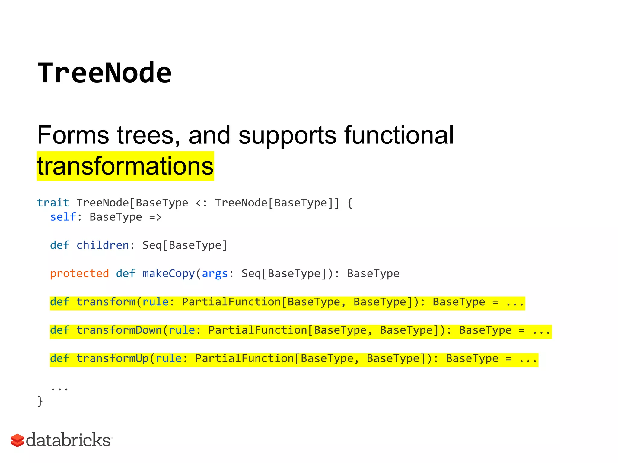 TreeNode
Forms trees, and supports functional
transformations
trait TreeNode[BaseType <: TreeNode[BaseType]] {
self: BaseType =>
def children: Seq[BaseType]
protected def makeCopy(args: Seq[BaseType]): BaseType
def transform(rule: PartialFunction[BaseType, BaseType]): BaseType = ...
def transformDown(rule: PartialFunction[BaseType, BaseType]): BaseType = ...
def transformUp(rule: PartialFunction[BaseType, BaseType]): BaseType = ...
...
}
 