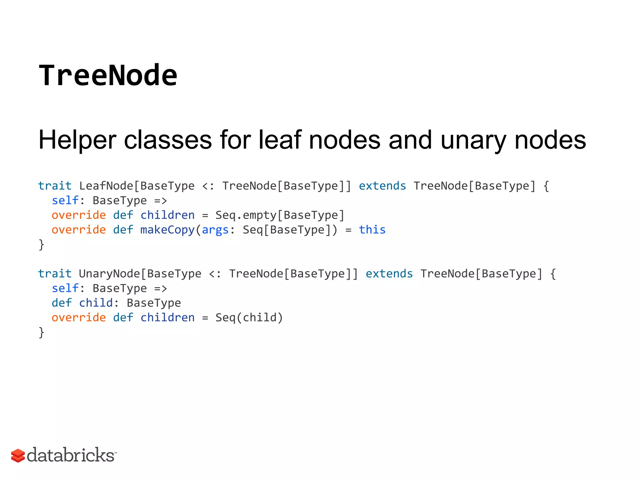 TreeNode
Helper classes for leaf nodes and unary nodes
trait LeafNode[BaseType <: TreeNode[BaseType]] extends TreeNode[BaseType] {
self: BaseType =>
override def children = Seq.empty[BaseType]
override def makeCopy(args: Seq[BaseType]) = this
}
trait UnaryNode[BaseType <: TreeNode[BaseType]] extends TreeNode[BaseType] {
self: BaseType =>
def child: BaseType
override def children = Seq(child)
}
 