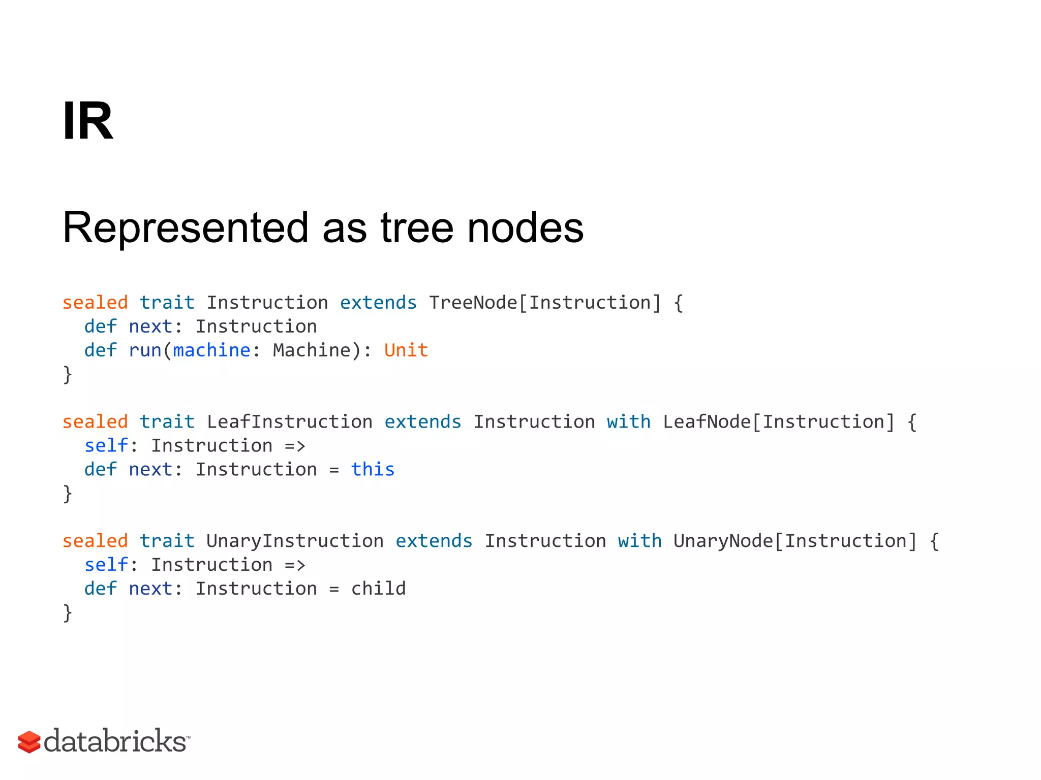 IR
Represented as tree nodes
sealed trait Instruction extends TreeNode[Instruction] {
def next: Instruction
def run(machine: Machine): Unit
}
sealed trait LeafInstruction extends Instruction with LeafNode[Instruction] {
self: Instruction =>
def next: Instruction = this
}
sealed trait UnaryInstruction extends Instruction with UnaryNode[Instruction] {
self: Instruction =>
def next: Instruction = child
}
 