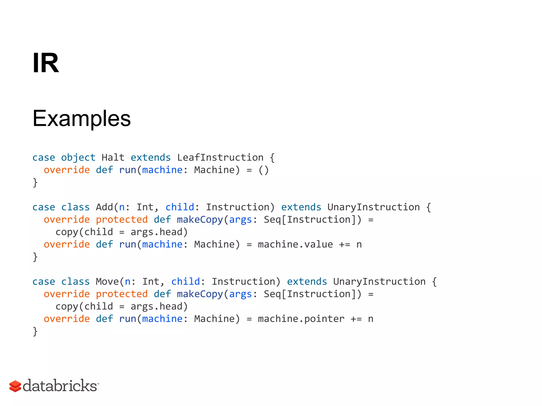 IR
Examples
case object Halt extends LeafInstruction {
override def run(machine: Machine) = ()
}
case class Add(n: Int, child: Instruction) extends UnaryInstruction {
override protected def makeCopy(args: Seq[Instruction]) =
copy(child = args.head)
override def run(machine: Machine) = machine.value += n
}
case class Move(n: Int, child: Instruction) extends UnaryInstruction {
override protected def makeCopy(args: Seq[Instruction]) =
copy(child = args.head)
override def run(machine: Machine) = machine.pointer += n
}
 
