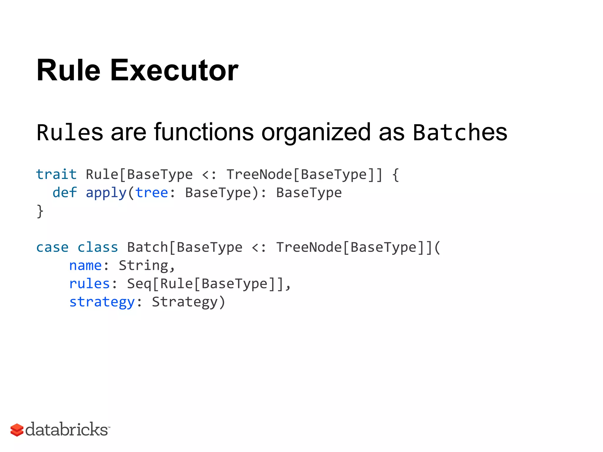 Rule Executor
Rules are functions organized as Batches
trait Rule[BaseType <: TreeNode[BaseType]] {
def apply(tree: BaseType): BaseType
}
case class Batch[BaseType <: TreeNode[BaseType]](
name: String,
rules: Seq[Rule[BaseType]],
strategy: Strategy)
 