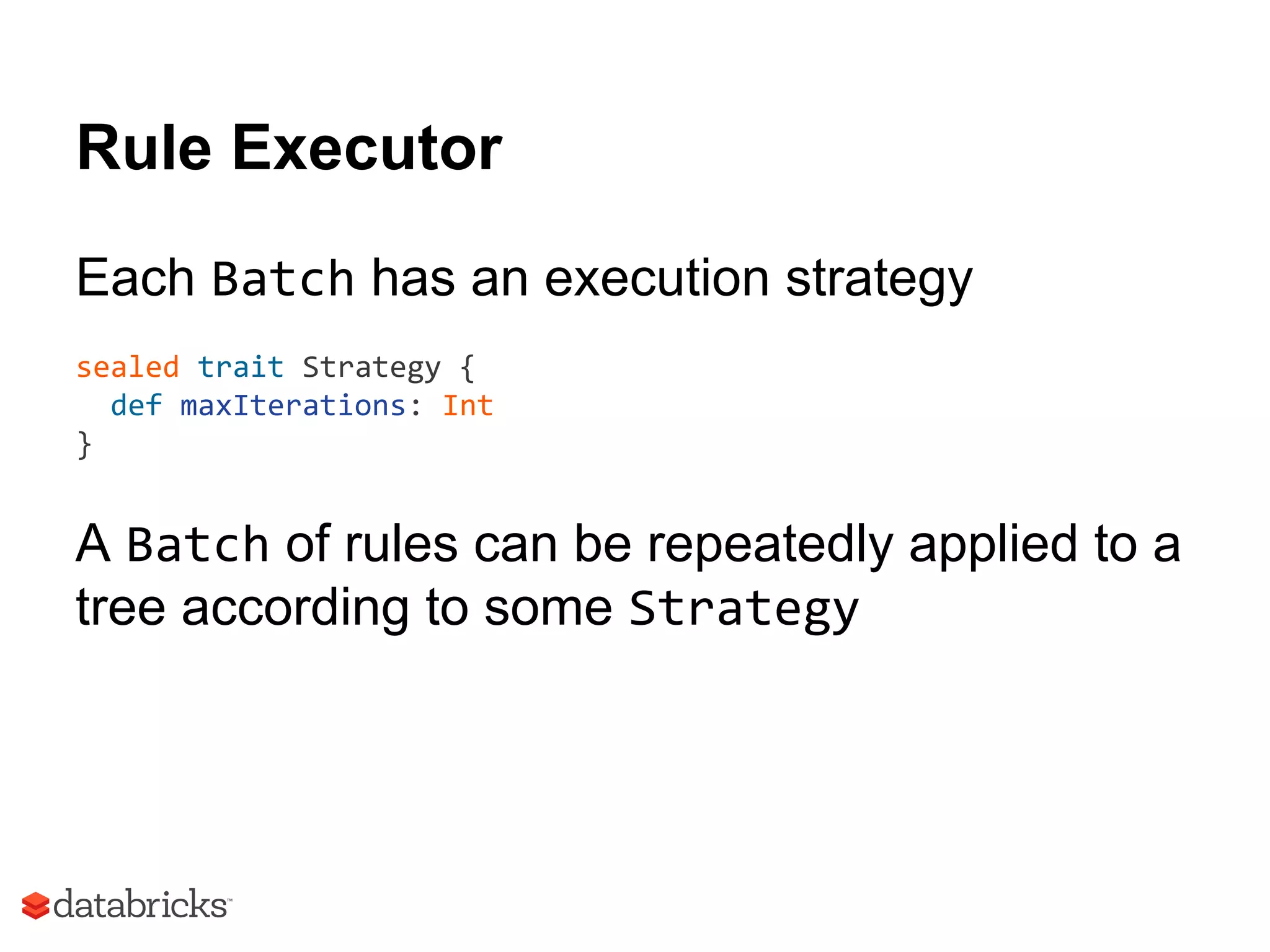 Rule Executor
Each Batch has an execution strategy
sealed trait Strategy {
def maxIterations: Int
}
A Batch of rules can be repeatedly applied to a
tree according to some Strategy
 