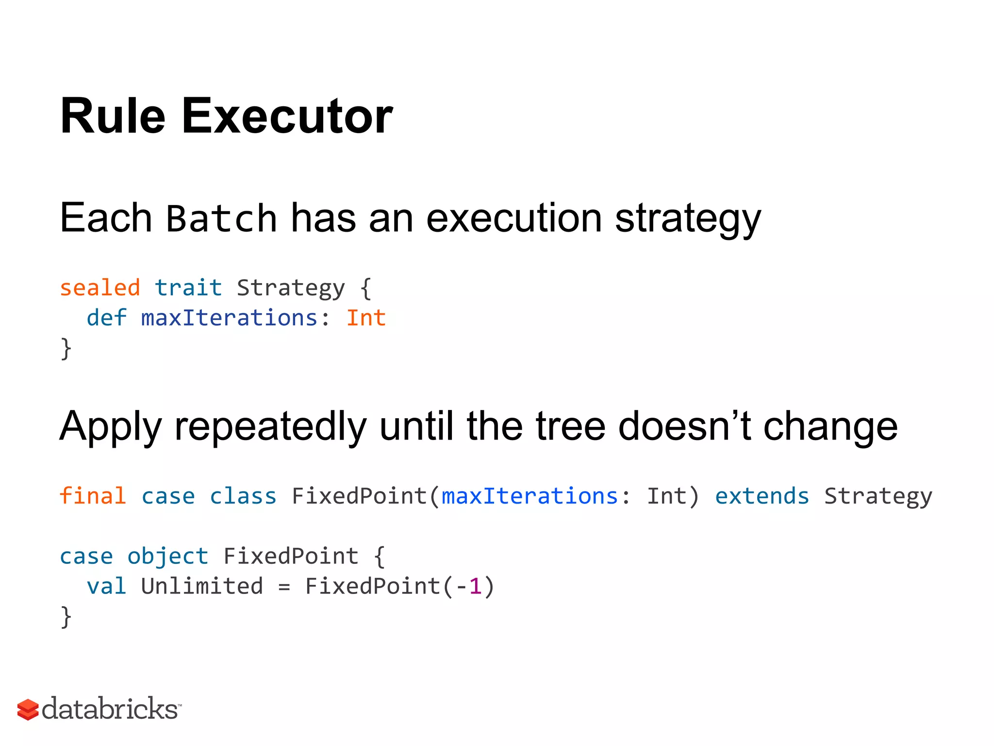 Rule Executor
Each Batch has an execution strategy
sealed trait Strategy {
def maxIterations: Int
}
Apply repeatedly until the tree doesn’t change
final case class FixedPoint(maxIterations: Int) extends Strategy
case object FixedPoint {
val Unlimited = FixedPoint(-1)
}
 
