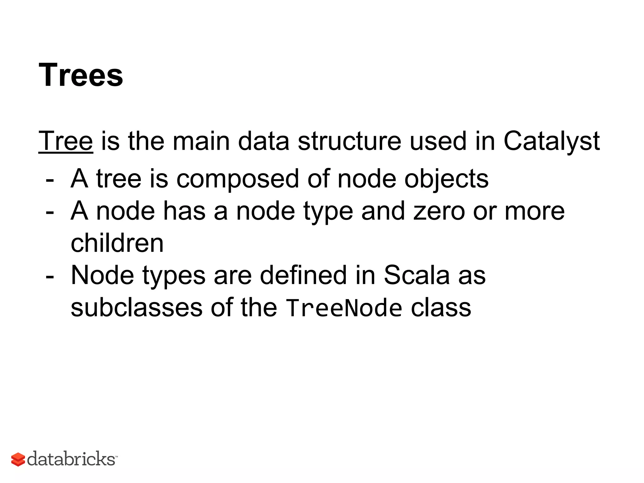 Trees
Tree is the main data structure used in Catalyst
- A tree is composed of node objects
- A node has a node type and zero or more
children
- Node types are defined in Scala as
subclasses of the TreeNode class
 