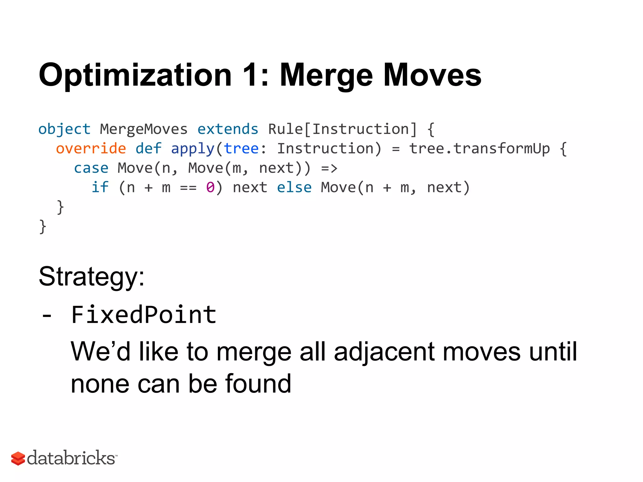 Optimization 1: Merge Moves
object MergeMoves extends Rule[Instruction] {
override def apply(tree: Instruction) = tree.transformUp {
case Move(n, Move(m, next)) =>
if (n + m == 0) next else Move(n + m, next)
}
}
Strategy:
- FixedPoint
We’d like to merge all adjacent moves until
none can be found
 