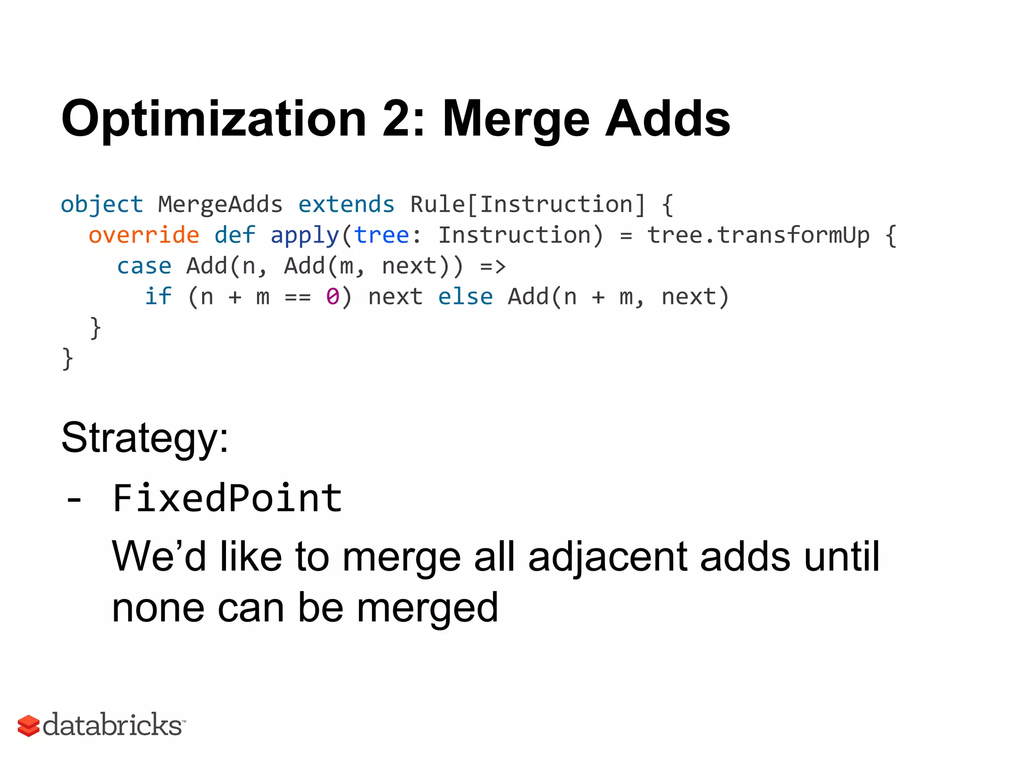 Optimization 2: Merge Adds
object MergeAdds extends Rule[Instruction] {
override def apply(tree: Instruction) = tree.transformUp {
case Add(n, Add(m, next)) =>
if (n + m == 0) next else Add(n + m, next)
}
}
Strategy:
- FixedPoint
We’d like to merge all adjacent adds until
none can be merged
 