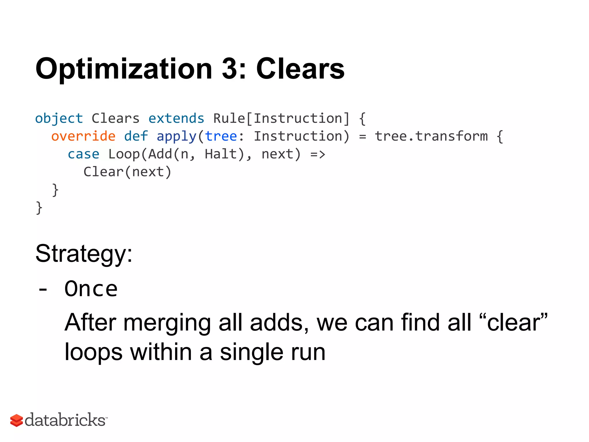 Optimization 3: Clears
object Clears extends Rule[Instruction] {
override def apply(tree: Instruction) = tree.transform {
case Loop(Add(n, Halt), next) =>
Clear(next)
}
}
Strategy:
- Once
After merging all adds, we can find all “clear”
loops within a single run
 