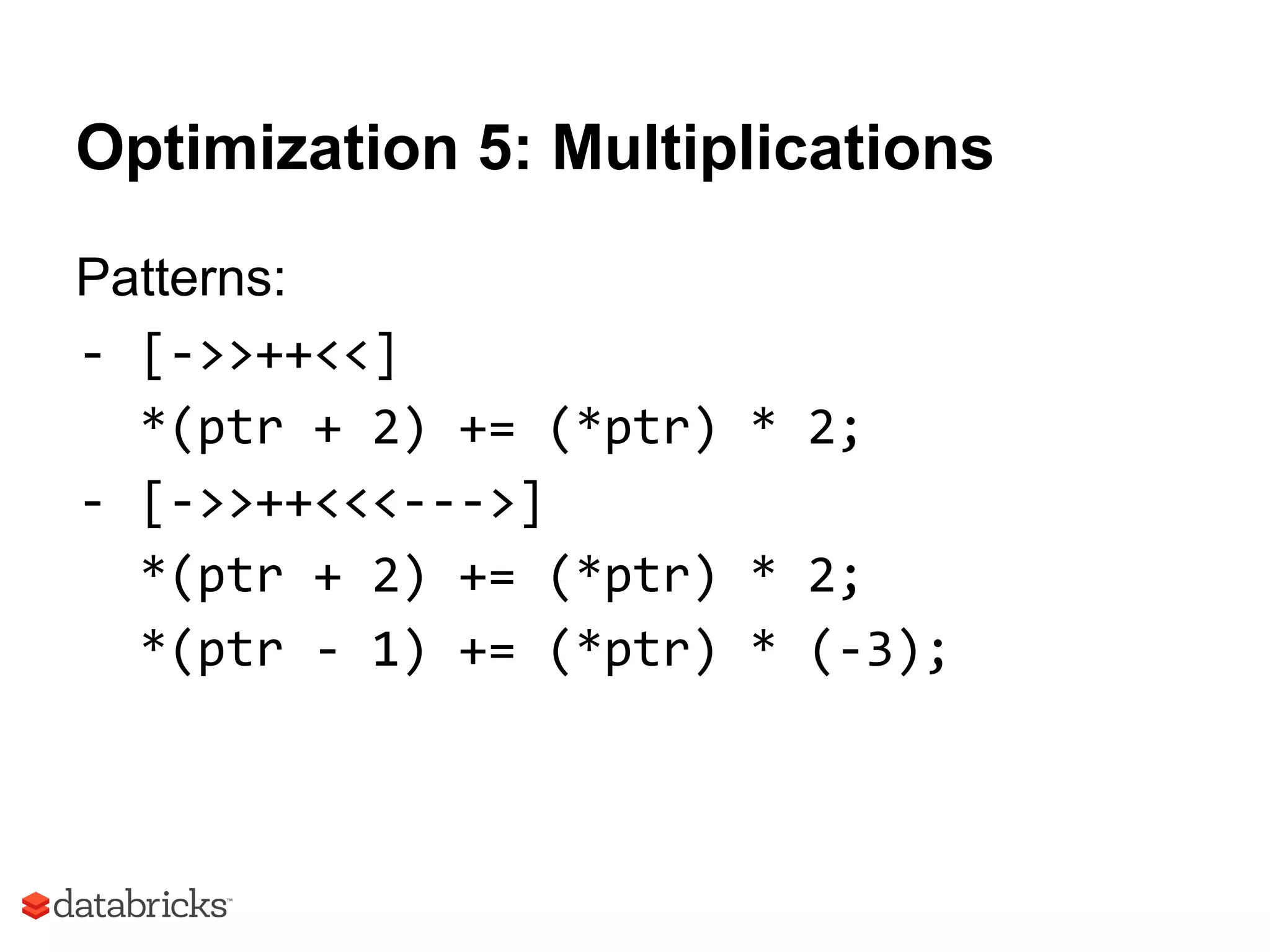 Optimization 5: Multiplications
Patterns:
- [->>++<<]
*(ptr + 2) += (*ptr) * 2;
- [->>++<<<--->]
*(ptr + 2) += (*ptr) * 2;
*(ptr - 1) += (*ptr) * (-3);
 