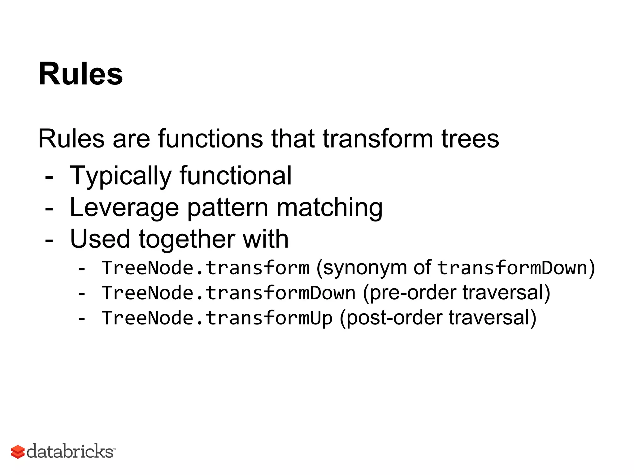 Rules
Rules are functions that transform trees
- Typically functional
- Leverage pattern matching
- Used together with
- TreeNode.transform (synonym of transformDown)
- TreeNode.transformDown (pre-order traversal)
- TreeNode.transformUp (post-order traversal)
 