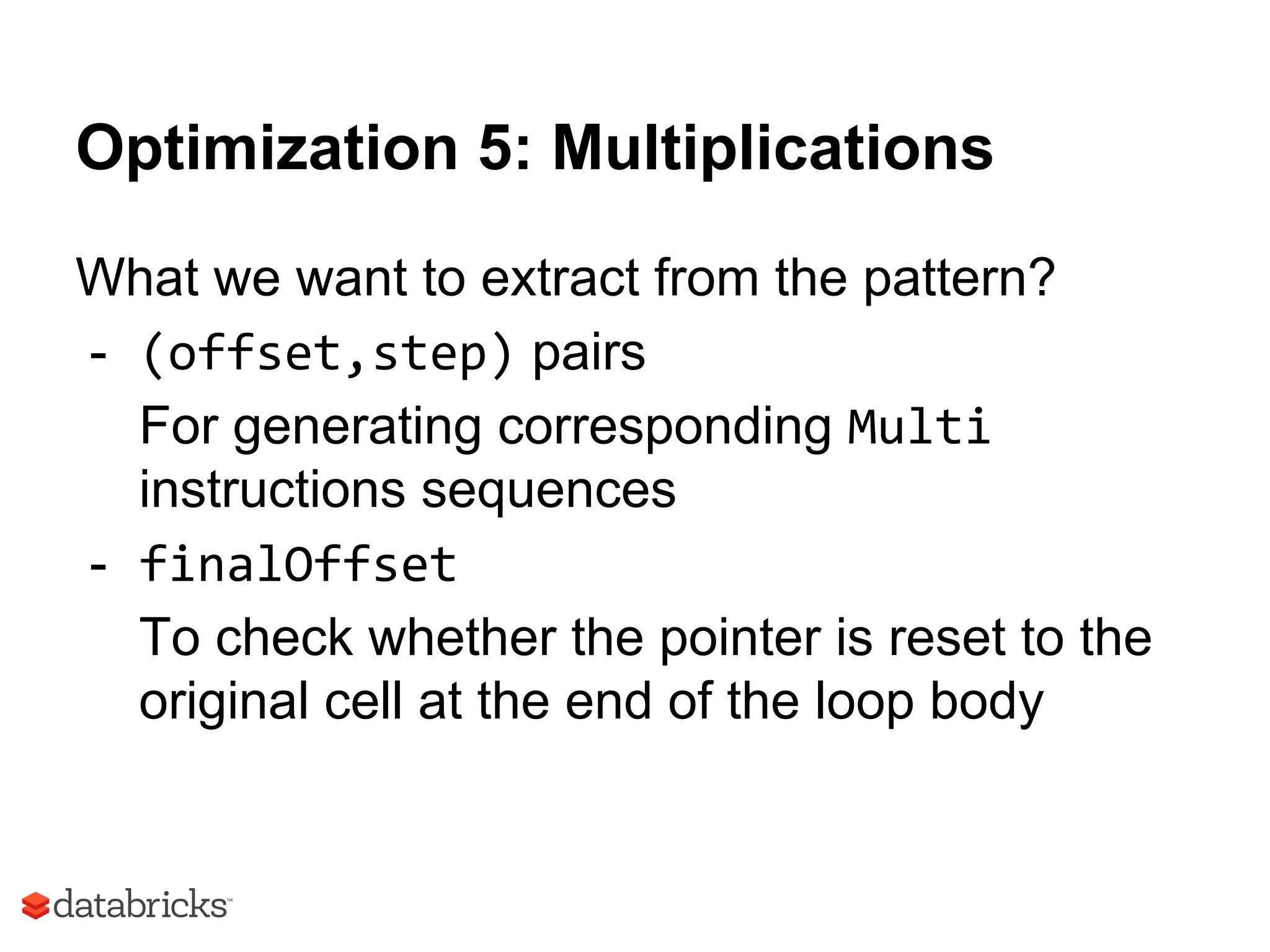 Optimization 5: Multiplications
What we want to extract from the pattern?
- (offset,step) pairs
For generating corresponding Multi
instructions sequences
- finalOffset
To check whether the pointer is reset to the
original cell at the end of the loop body
 