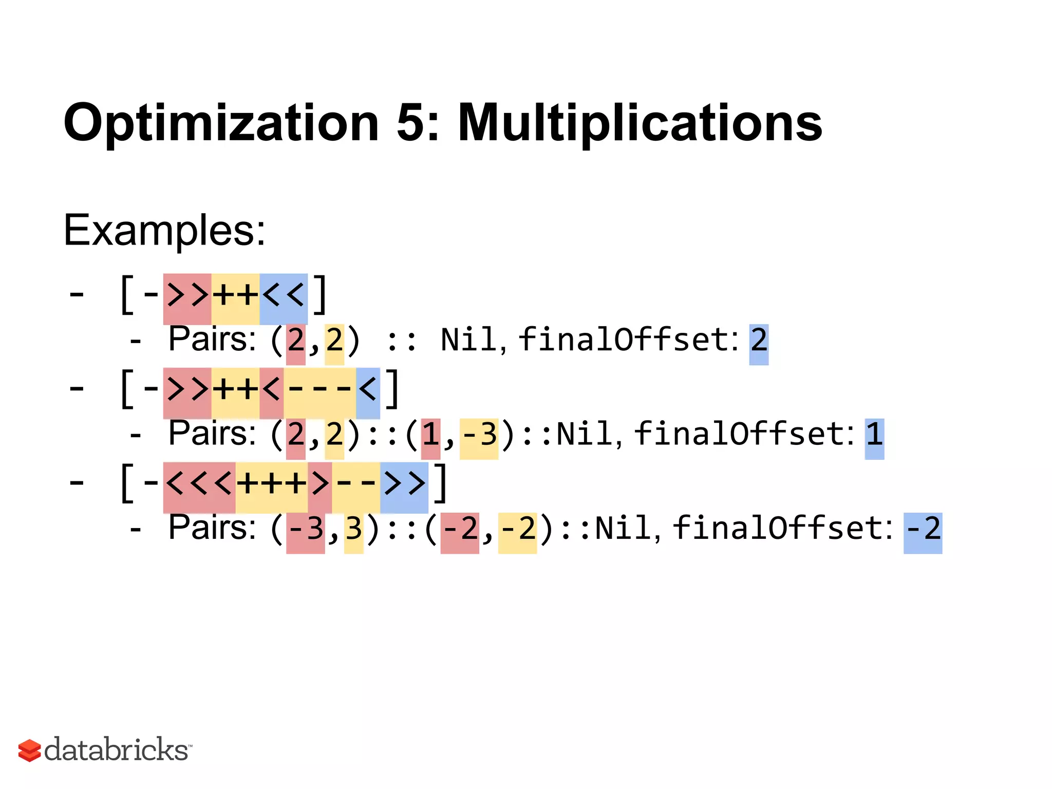 Optimization 5: Multiplications
Examples:
- [->>++<<]
- Pairs: (2,2) :: Nil, finalOffset: 2
- [->>++<---<]
- Pairs: (2,2)::(1,-3)::Nil, finalOffset: 1
- [-<<<+++>-->>]
- Pairs: (-3,3)::(-2,-2)::Nil, finalOffset: -2
 
