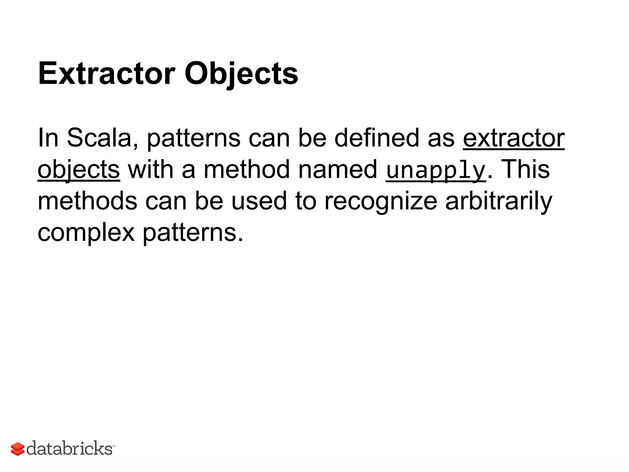 Extractor Objects
In Scala, patterns can be defined as extractor
objects with a method named unapply. This
methods can be used to recognize arbitrarily
complex patterns.
 