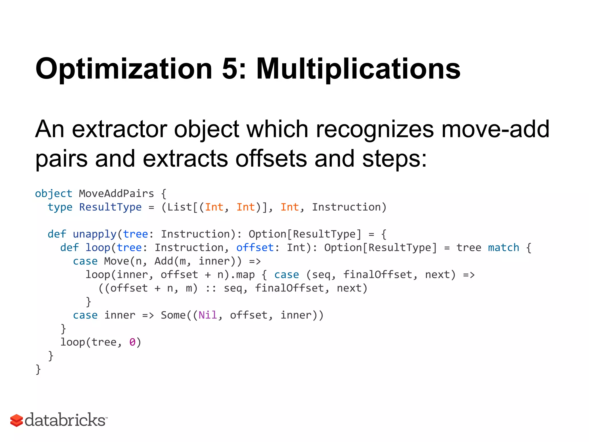 Optimization 5: Multiplications
An extractor object which recognizes move-add
pairs and extracts offsets and steps:
object MoveAddPairs {
type ResultType = (List[(Int, Int)], Int, Instruction)
def unapply(tree: Instruction): Option[ResultType] = {
def loop(tree: Instruction, offset: Int): Option[ResultType] = tree match {
case Move(n, Add(m, inner)) =>
loop(inner, offset + n).map { case (seq, finalOffset, next) =>
((offset + n, m) :: seq, finalOffset, next)
}
case inner => Some((Nil, offset, inner))
}
loop(tree, 0)
}
}
 