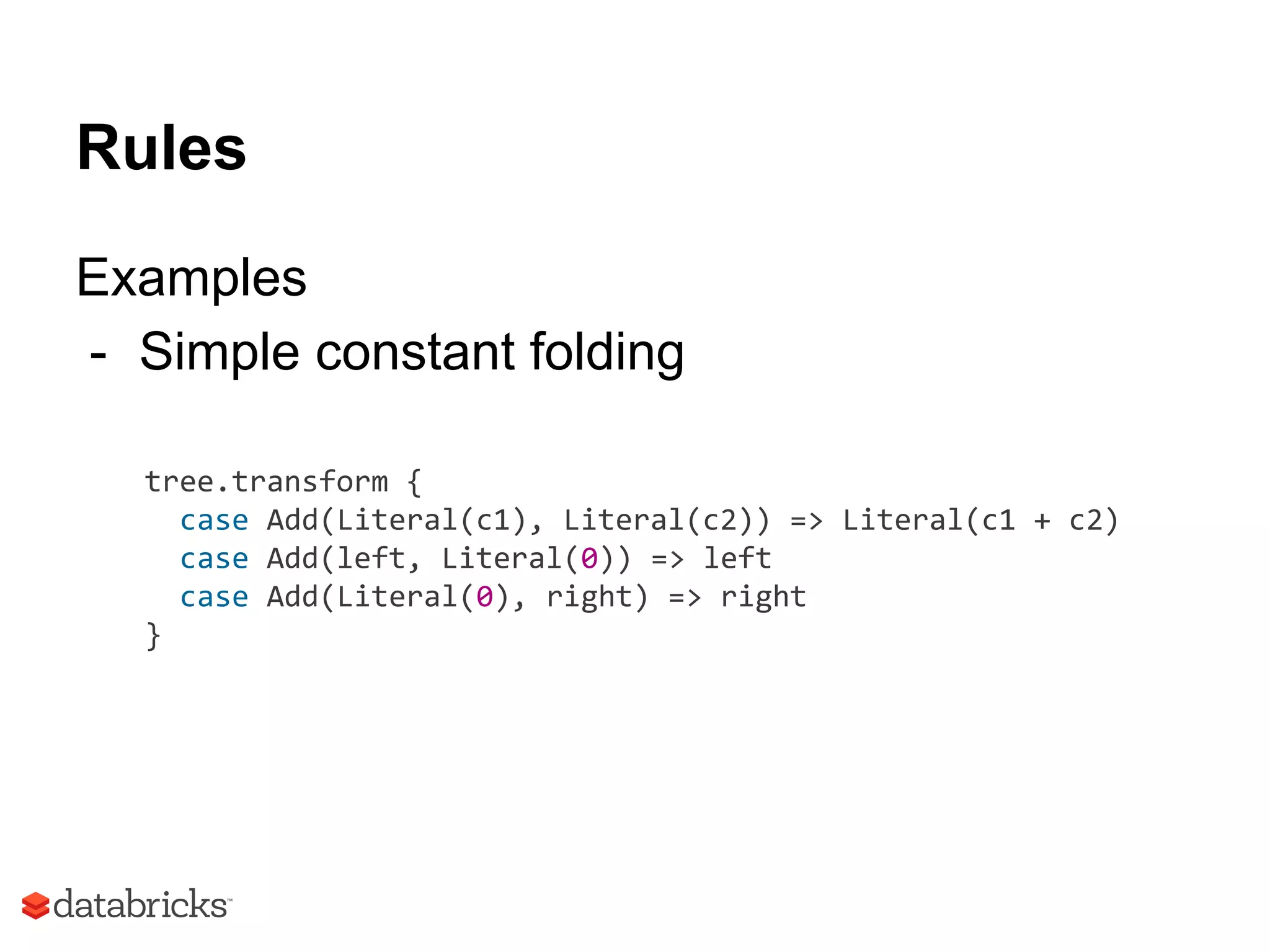 Rules
Examples
- Simple constant folding
tree.transform {
case Add(Literal(c1), Literal(c2)) => Literal(c1 + c2)
case Add(left, Literal(0)) => left
case Add(Literal(0), right) => right
}
 