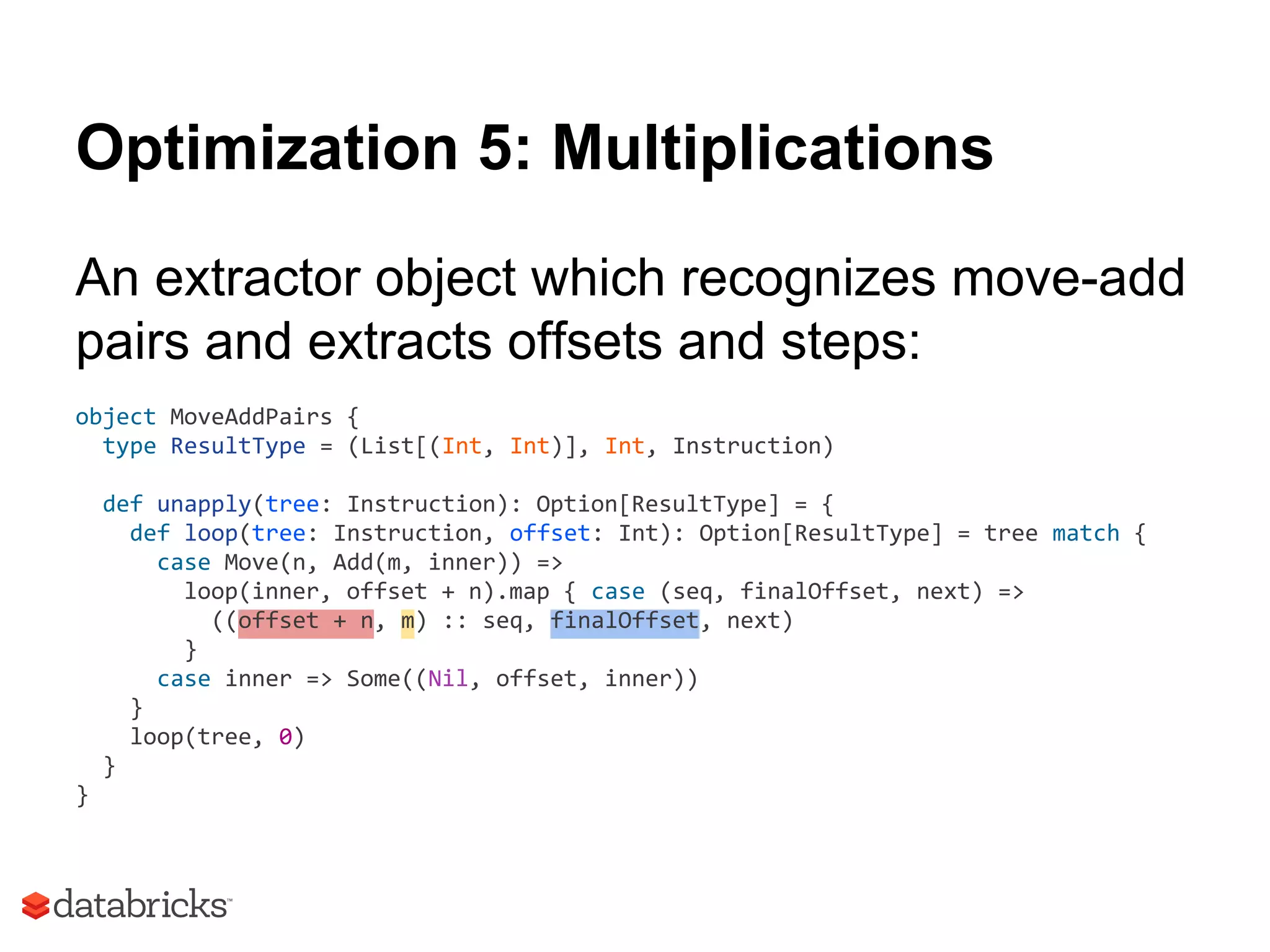 Optimization 5: Multiplications
An extractor object which recognizes move-add
pairs and extracts offsets and steps:
object MoveAddPairs {
type ResultType = (List[(Int, Int)], Int, Instruction)
def unapply(tree: Instruction): Option[ResultType] = {
def loop(tree: Instruction, offset: Int): Option[ResultType] = tree match {
case Move(n, Add(m, inner)) =>
loop(inner, offset + n).map { case (seq, finalOffset, next) =>
((offset + n, m) :: seq, finalOffset, next)
}
case inner => Some((Nil, offset, inner))
}
loop(tree, 0)
}
}
 