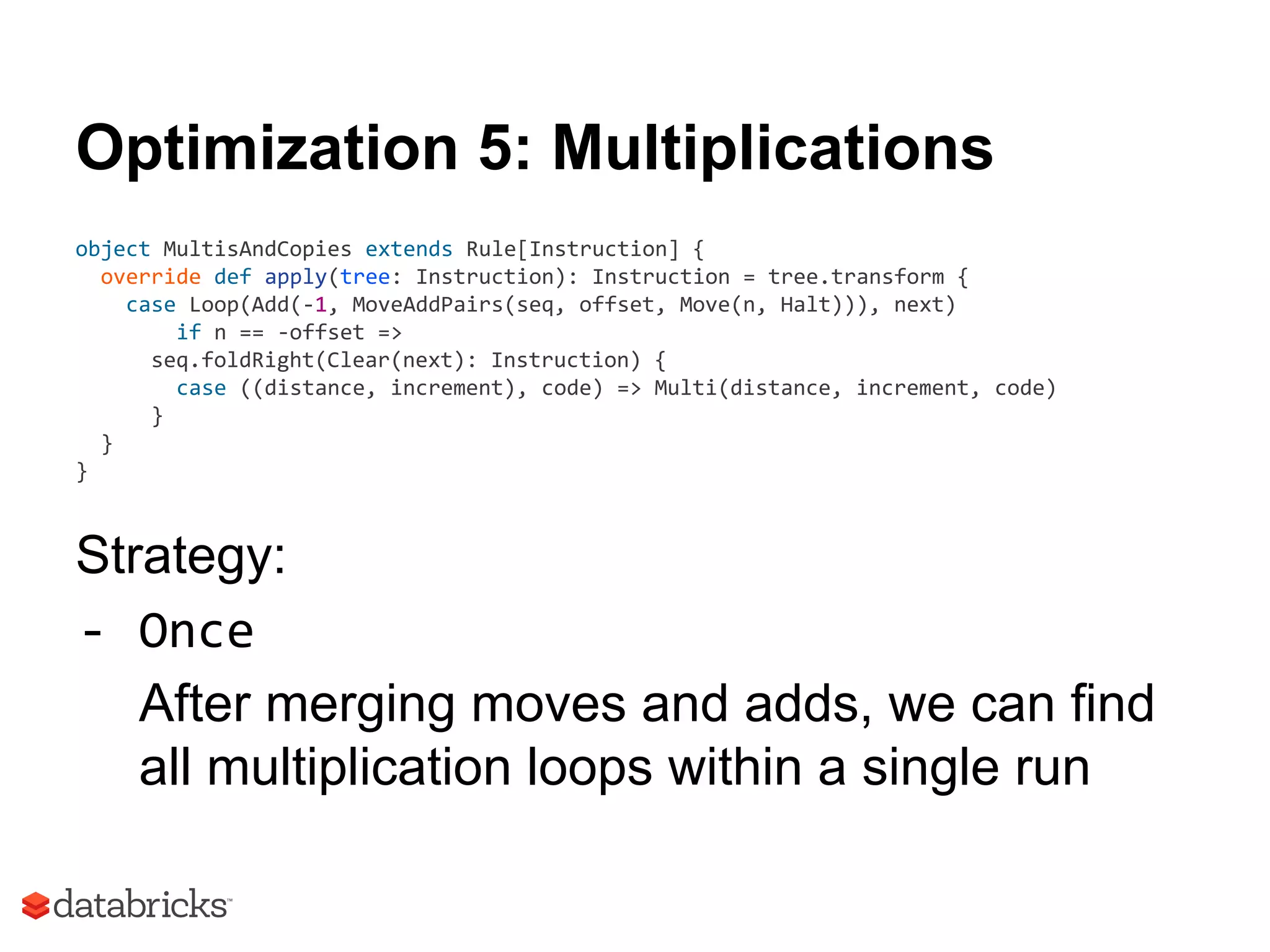 Optimization 5: Multiplications
object MultisAndCopies extends Rule[Instruction] {
override def apply(tree: Instruction): Instruction = tree.transform {
case Loop(Add(-1, MoveAddPairs(seq, offset, Move(n, Halt))), next)
if n == -offset =>
seq.foldRight(Clear(next): Instruction) {
case ((distance, increment), code) => Multi(distance, increment, code)
}
}
}
Strategy:
- Once
After merging moves and adds, we can find
all multiplication loops within a single run
 