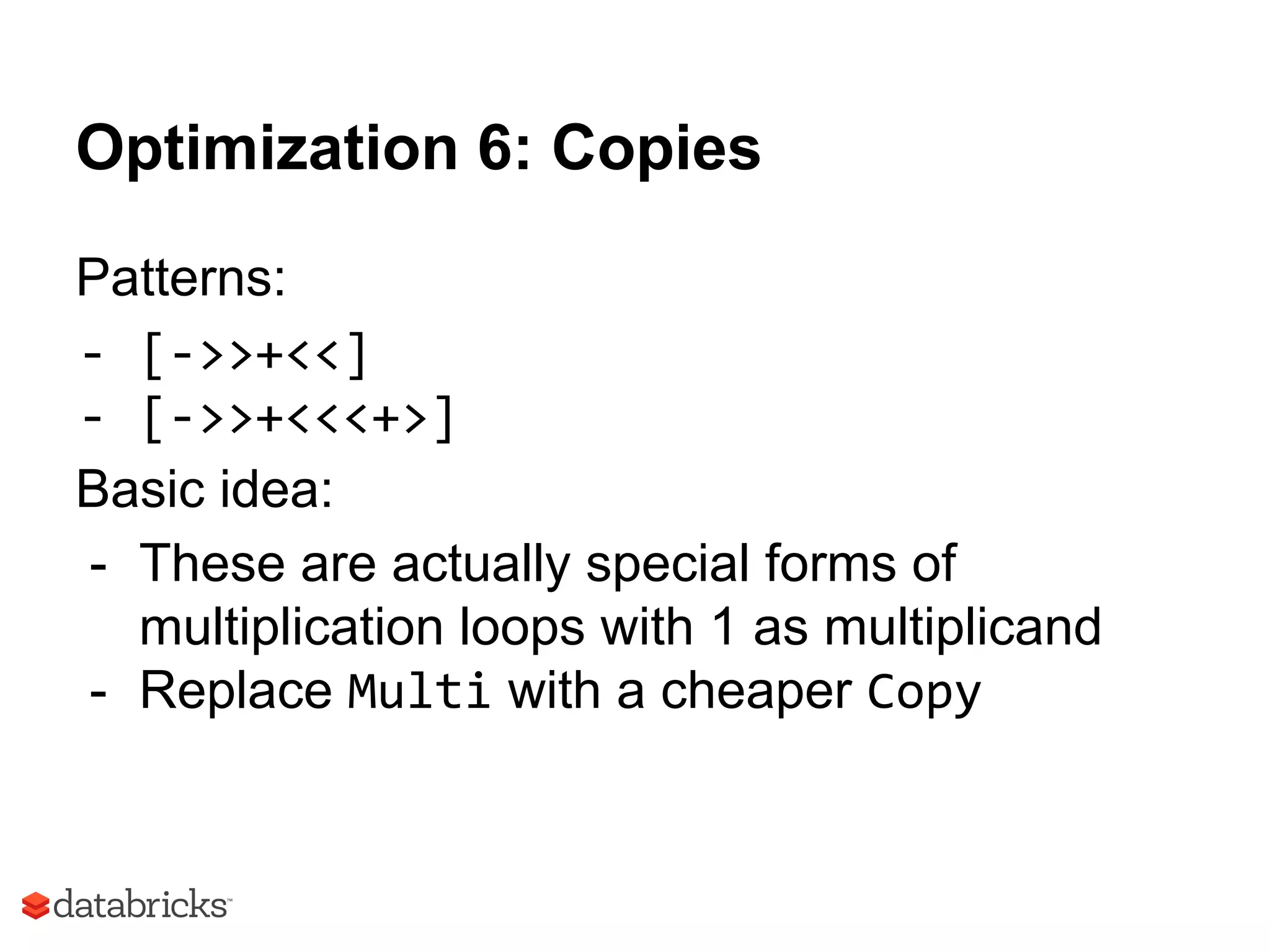 Optimization 6: Copies
Patterns:
- [->>+<<]
- [->>+<<<+>]
Basic idea:
- These are actually special forms of
multiplication loops with 1 as multiplicand
- Replace Multi with a cheaper Copy
 