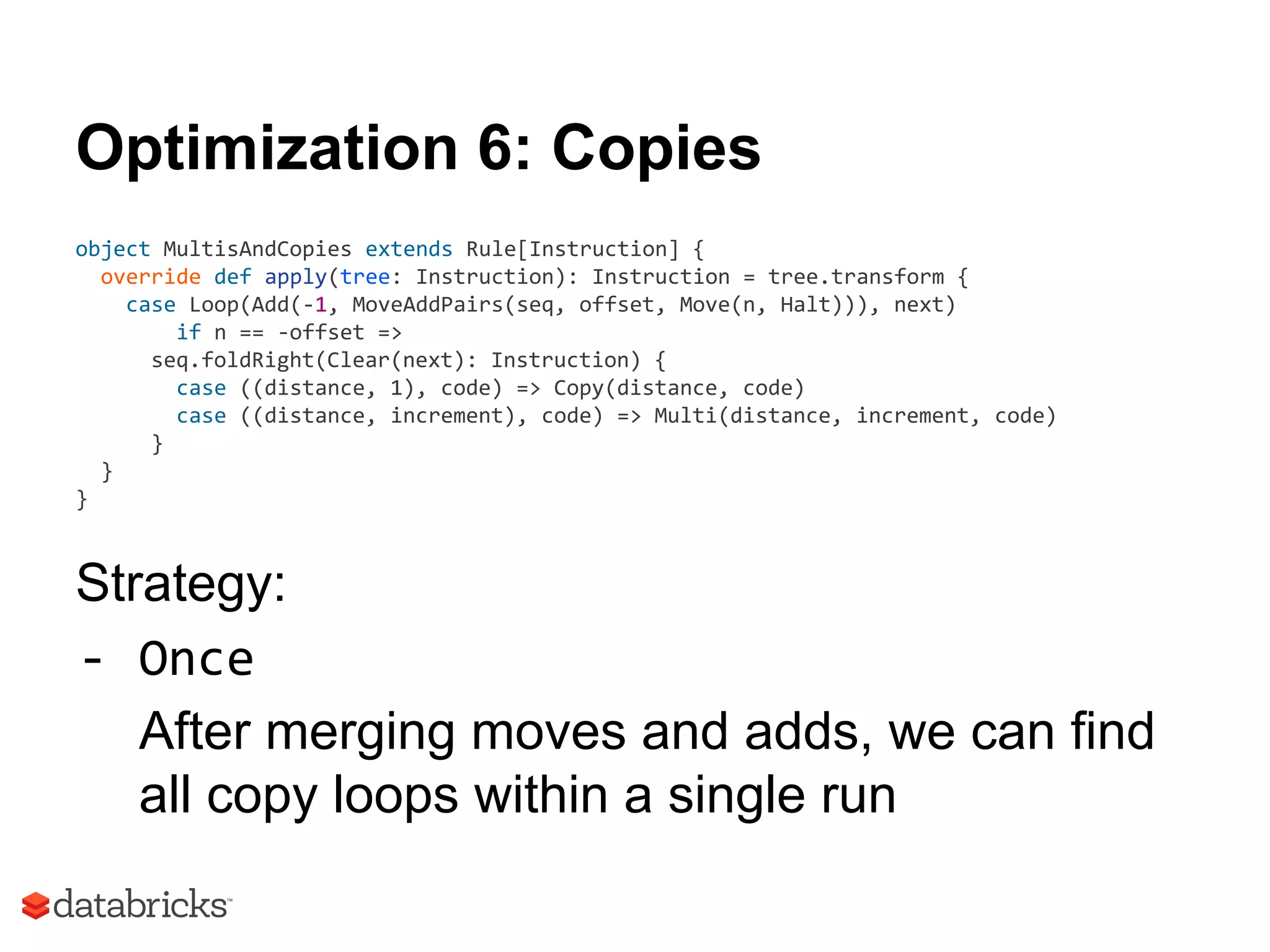 Optimization 6: Copies
object MultisAndCopies extends Rule[Instruction] {
override def apply(tree: Instruction): Instruction = tree.transform {
case Loop(Add(-1, MoveAddPairs(seq, offset, Move(n, Halt))), next)
if n == -offset =>
seq.foldRight(Clear(next): Instruction) {
case ((distance, 1), code) => Copy(distance, code)
case ((distance, increment), code) => Multi(distance, increment, code)
}
}
}
Strategy:
- Once
After merging moves and adds, we can find
all copy loops within a single run
 