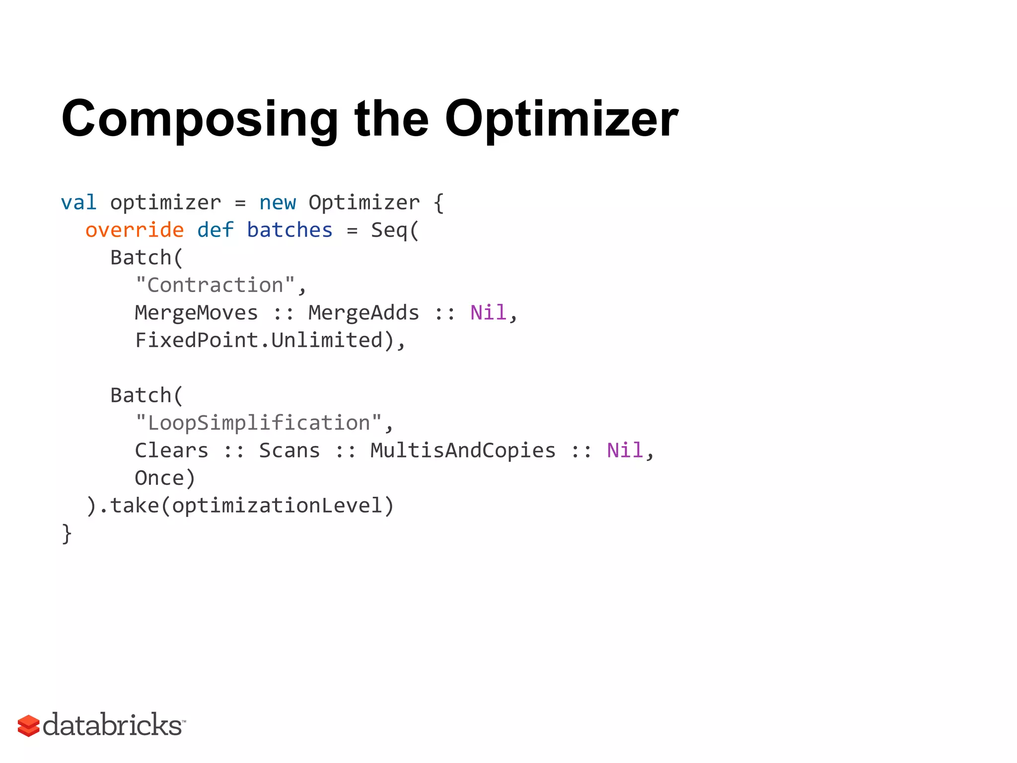 Composing the Optimizer
val optimizer = new Optimizer {
override def batches = Seq(
Batch(
"Contraction",
MergeMoves :: MergeAdds :: Nil,
FixedPoint.Unlimited),
Batch(
"LoopSimplification",
Clears :: Scans :: MultisAndCopies :: Nil,
Once)
).take(optimizationLevel)
}
 
