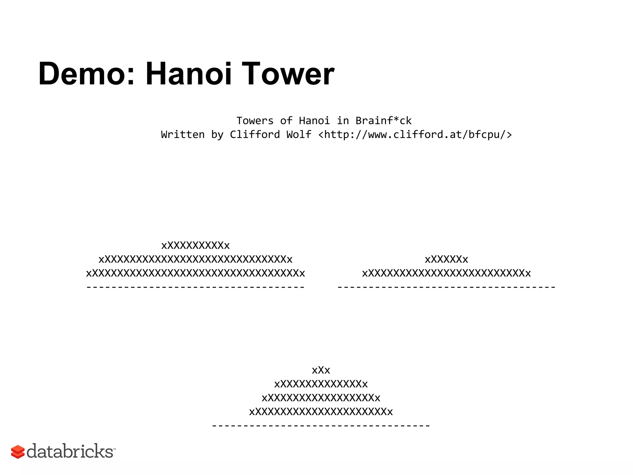 Demo: Hanoi Tower
Towers of Hanoi in Brainf*ck
Written by Clifford Wolf <http://www.clifford.at/bfcpu/>
xXXXXXXXXXx
xXXXXXXXXXXXXXXXXXXXXXXXXXXXXXx xXXXXXx
xXXXXXXXXXXXXXXXXXXXXXXXXXXXXXXXXXx xXXXXXXXXXXXXXXXXXXXXXXXXXx
----------------------------------- -----------------------------------
xXx
xXXXXXXXXXXXXXx
xXXXXXXXXXXXXXXXXXx
xXXXXXXXXXXXXXXXXXXXXXx
-----------------------------------
 