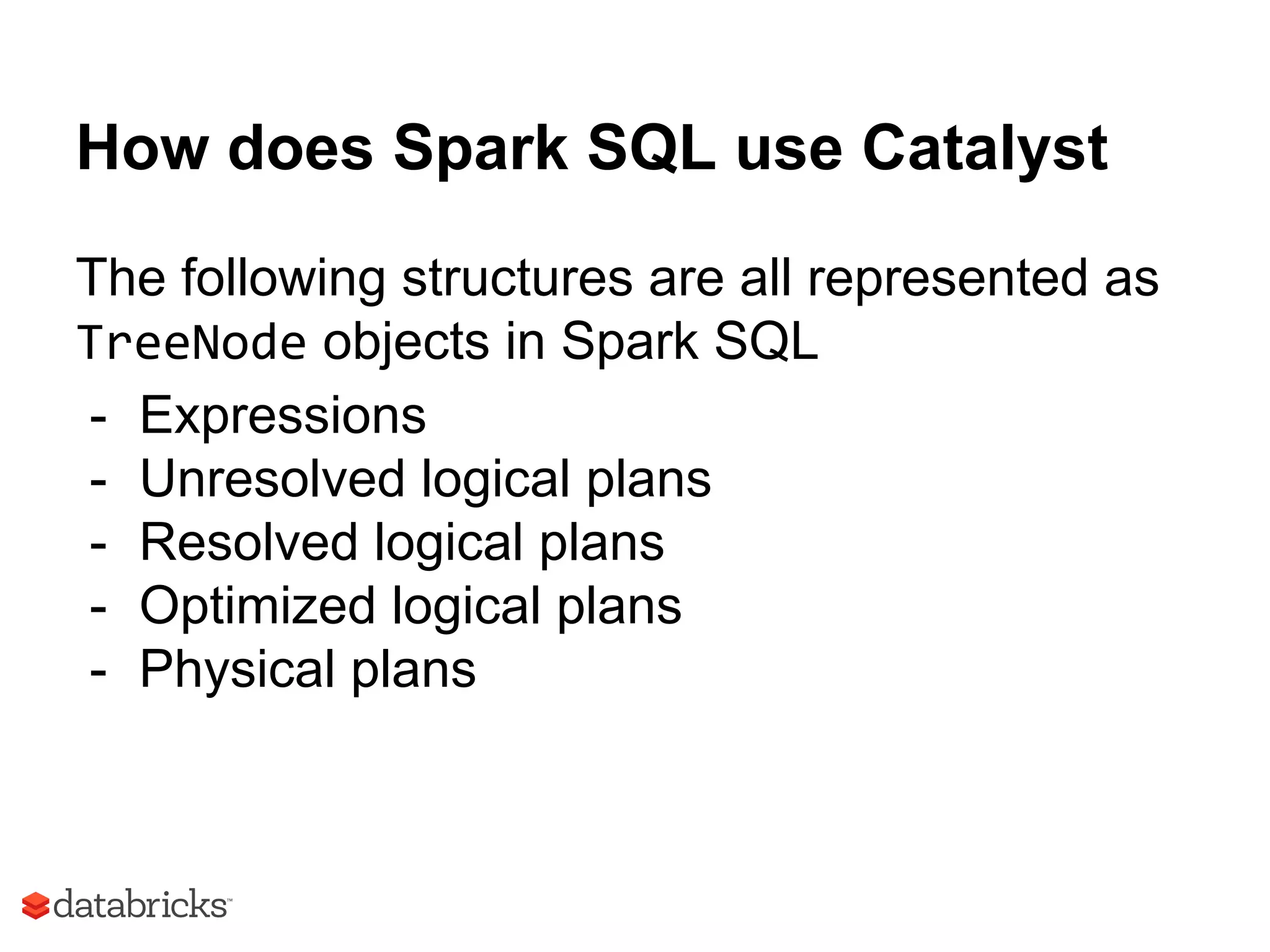 How does Spark SQL use Catalyst
The following structures are all represented as
TreeNode objects in Spark SQL
- Expressions
- Unresolved logical plans
- Resolved logical plans
- Optimized logical plans
- Physical plans
 
