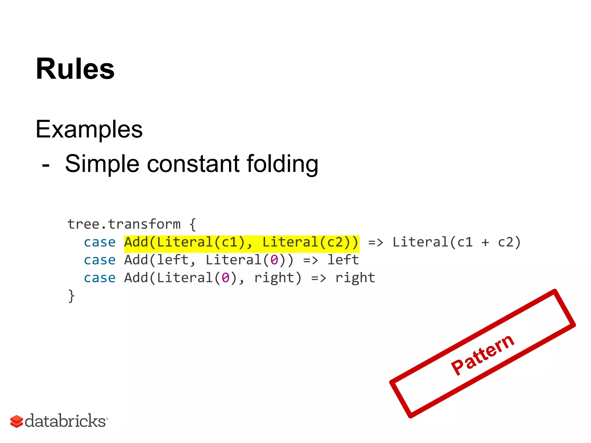 Rules
Examples
- Simple constant folding
tree.transform {
case Add(Literal(c1), Literal(c2)) => Literal(c1 + c2)
case Add(left, Literal(0)) => left
case Add(Literal(0), right) => right
}
Pattern
 