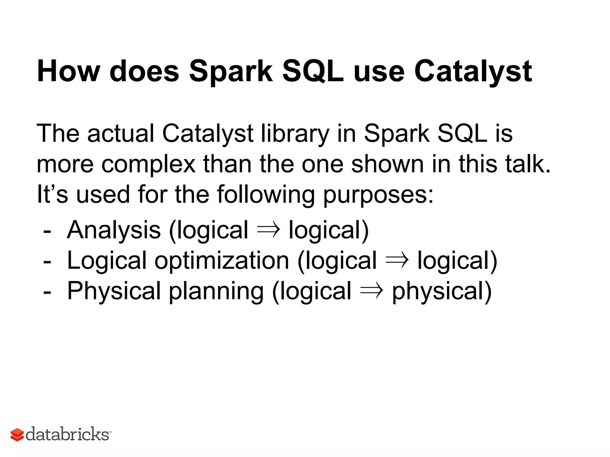 How does Spark SQL use Catalyst
The actual Catalyst library in Spark SQL is
more complex than the one shown in this talk.
It’s used for the following purposes:
- Analysis (logical ⇒ logical)
- Logical optimization (logical ⇒ logical)
- Physical planning (logical ⇒ physical)
 
