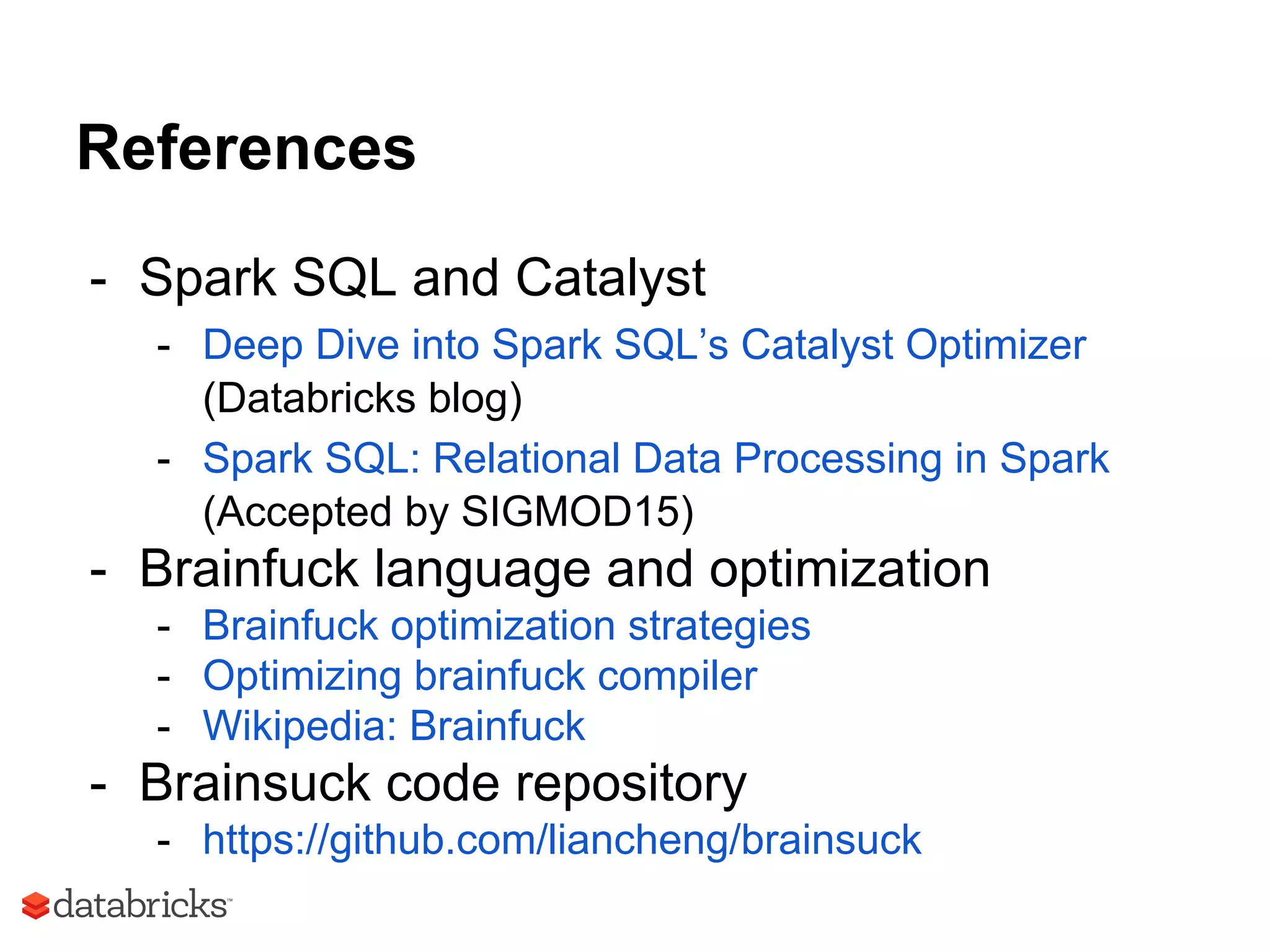 References
- Spark SQL and Catalyst
- Deep Dive into Spark SQL’s Catalyst Optimizer
(Databricks blog)
- Spark SQL: Relational Data Processing in Spark
(Accepted by SIGMOD15)
- Brainfuck language and optimization
- Brainfuck optimization strategies
- Optimizing brainfuck compiler
- Wikipedia: Brainfuck
- Brainsuck code repository
- https://github.com/liancheng/brainsuck
 