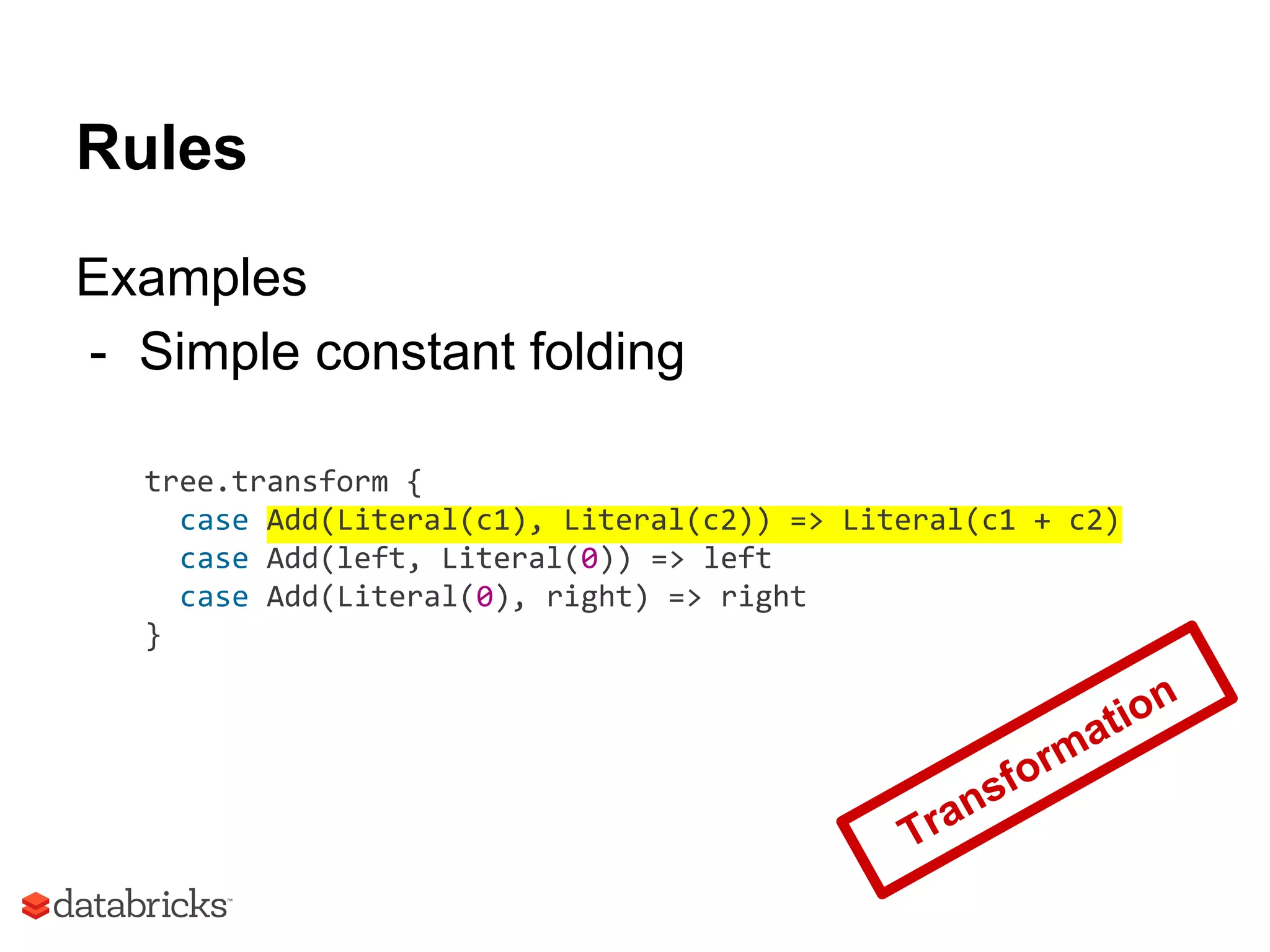 Rules
Examples
- Simple constant folding
tree.transform {
case Add(Literal(c1), Literal(c2)) => Literal(c1 + c2)
case Add(left, Literal(0)) => left
case Add(Literal(0), right) => right
}
Transformation
 