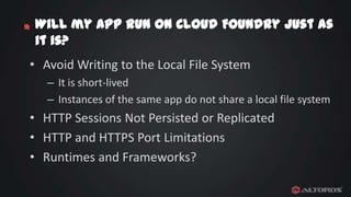 *

Will my app run on Cloud Foundry just as
it is?

• Avoid Writing to the Local File System
– It is short-lived
– Instances of the same app do not share a local file system

• HTTP Sessions Not Persisted or Replicated
• HTTP and HTTPS Port Limitations
• Runtimes and Frameworks?

 