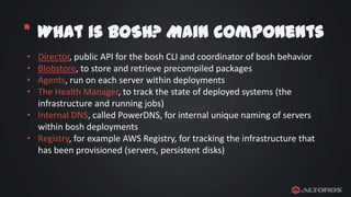 * What is BOSH? Main components
•
•
•
•

Director, public API for the bosh CLI and coordinator of bosh behavior
Blobstore, to store and retrieve precompiled packages
Agents, run on each server within deployments
The Health Manager, to track the state of deployed systems (the
infrastructure and running jobs)
• Internal DNS, called PowerDNS, for internal unique naming of servers
within bosh deployments
• Registry, for example AWS Registry, for tracking the infrastructure that
has been provisioned (servers, persistent disks)

 
