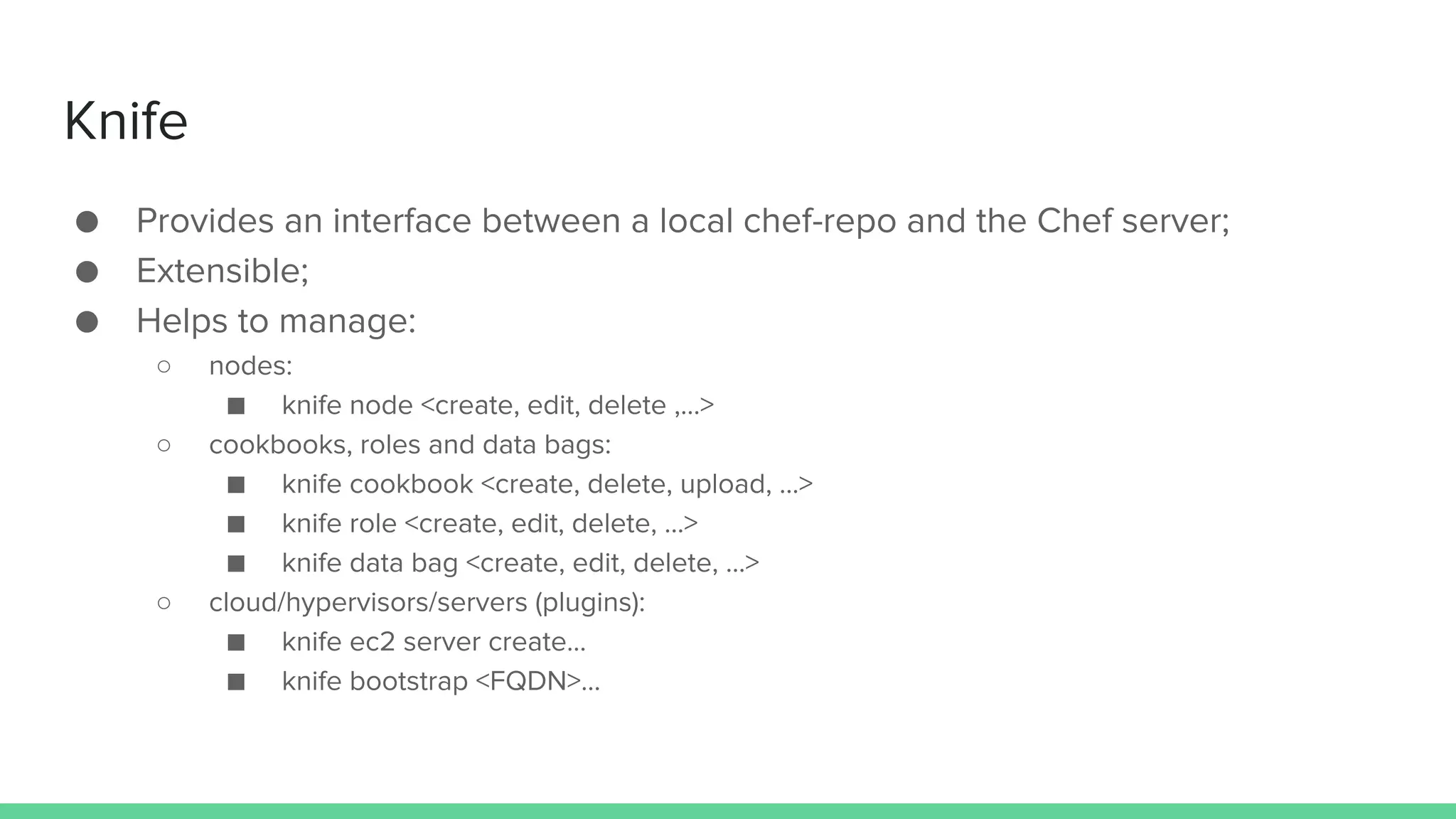 Knife
● Provides an interface between a local chef-repo and the Chef server;
● Extensible;
● Helps to manage:
○ nodes:
■ knife node <create, edit, delete ,...>
○ cookbooks, roles and data bags:
■ knife cookbook <create, delete, upload, ...>
■ knife role <create, edit, delete, ...>
■ knife data bag <create, edit, delete, ...>
○ cloud/hypervisors/servers (plugins):
■ knife ec2 server create…
■ knife bootstrap <FQDN>…
 