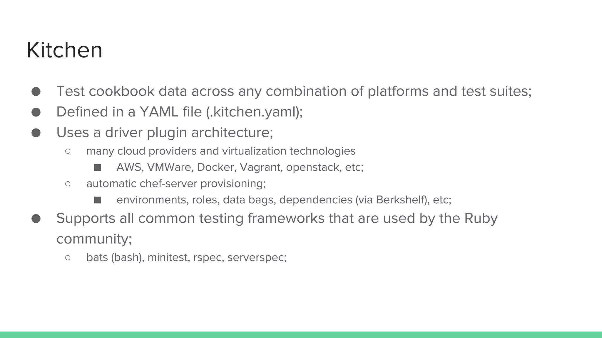 Kitchen
● Test cookbook data across any combination of platforms and test suites;
● Defined in a YAML file (.kitchen.yaml);
● Uses a driver plugin architecture;
○ many cloud providers and virtualization technologies
■ AWS, VMWare, Docker, Vagrant, openstack, etc;
○ automatic chef-server provisioning;
■ environments, roles, data bags, dependencies (via Berkshelf), etc;
● Supports all common testing frameworks that are used by the Ruby
community;
○ bats (bash), minitest, rspec, serverspec;
 