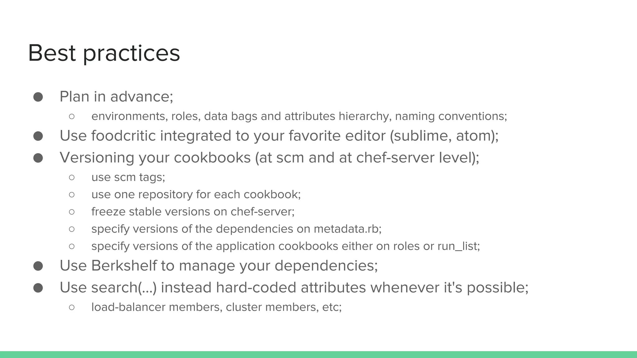 Best practices
● Plan in advance;
○ environments, roles, data bags and attributes hierarchy, naming conventions;
● Use foodcritic integrated to your favorite editor (sublime, atom);
● Versioning your cookbooks (at scm and at chef-server level);
○ use scm tags;
○ use one repository for each cookbook;
○ freeze stable versions on chef-server;
○ specify versions of the dependencies on metadata.rb;
○ specify versions of the application cookbooks either on roles or run_list;
● Use Berkshelf to manage your dependencies;
● Use search(...) instead hard-coded attributes whenever it's possible;
○ load-balancer members, cluster members, etc;
 