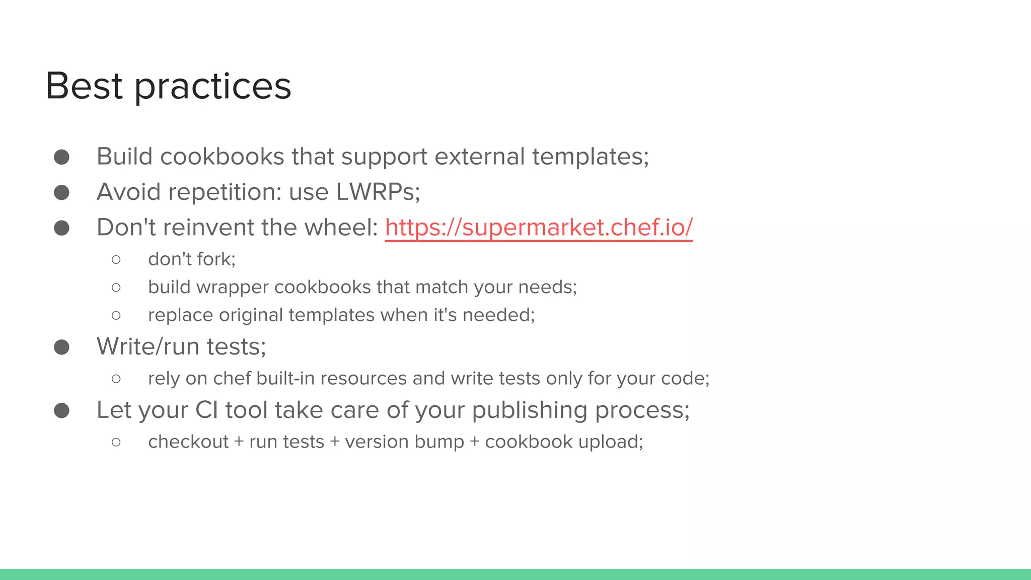 Best practices
● Build cookbooks that support external templates;
● Avoid repetition: use LWRPs;
● Don't reinvent the wheel: https://supermarket.chef.io/
○ don't fork;
○ build wrapper cookbooks that match your needs;
○ replace original templates when it's needed;
● Write/run tests;
○ rely on chef built-in resources and write tests only for your code;
● Let your CI tool take care of your publishing process;
○ checkout + run tests + version bump + cookbook upload;
 