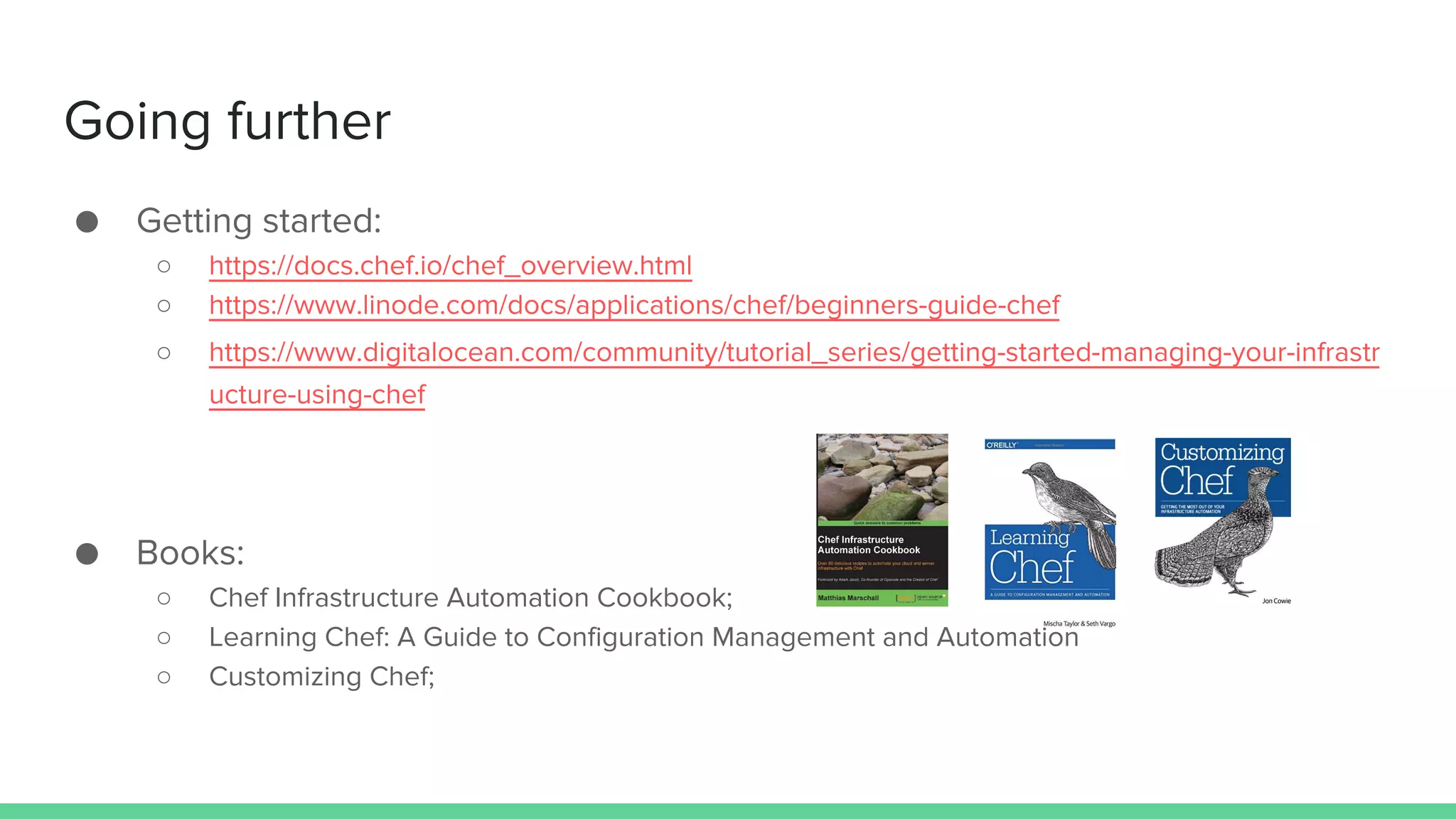 Going further
● Getting started:
○ https://docs.chef.io/chef_overview.html
○ https://www.linode.com/docs/applications/chef/beginners-guide-chef
○ https://www.digitalocean.com/community/tutorial_series/getting-started-managing-your-infrastr
ucture-using-chef
● Books:
○ Chef Infrastructure Automation Cookbook;
○ Learning Chef: A Guide to Configuration Management and Automation
○ Customizing Chef;
 