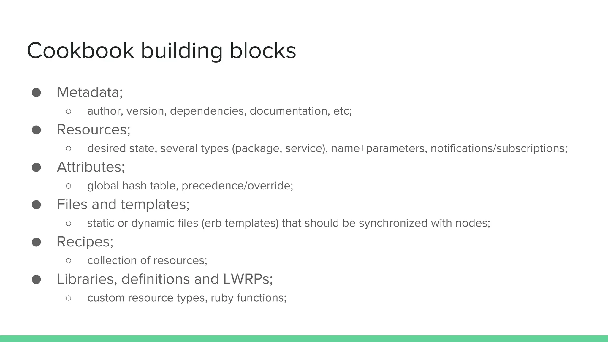 Cookbook building blocks
● Metadata;
○ author, version, dependencies, documentation, etc;
● Resources;
○ desired state, several types (package, service), name+parameters, notifications/subscriptions;
● Attributes;
○ global hash table, precedence/override;
● Files and templates;
○ static or dynamic files (erb templates) that should be synchronized with nodes;
● Recipes;
○ collection of resources;
● Libraries, definitions and LWRPs;
○ custom resource types, ruby functions;
 