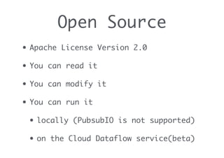 Open Source
• Apache License Version 2.0
• You can read it
• You can modify it
• You can run it
• locally (PubsubIO is not supported)
• on the Cloud Dataflow service(beta)
 